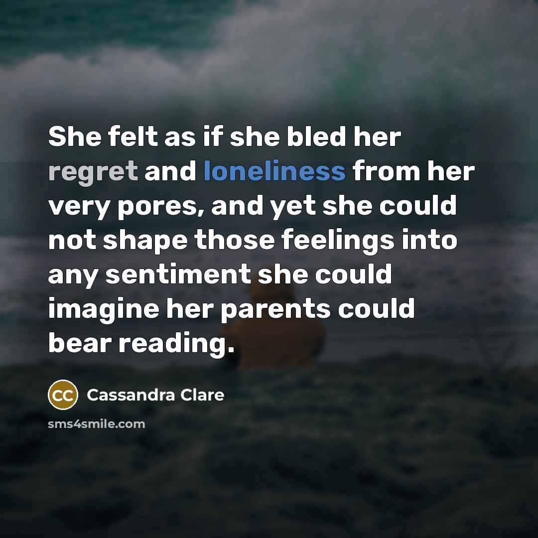 “She felt as if she bled her regret and loneliness from her very pores, and yet she could not shape those feelings into any sentiment she could imagine her parents could bear reading.” quote by Cassandra Clare