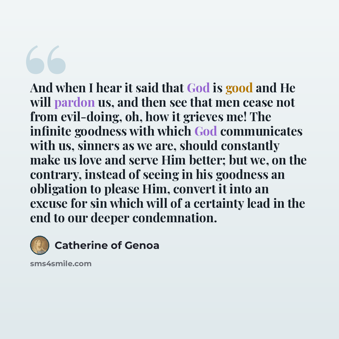 “And when I hear it said that God is good and He will pardon us, and then see that men cease not from evil-doing, oh, how it grieves me! The infinite goodness with which God communicates with us, sinners as we are, should constantly make us love and serve Him better; but we, on the contrary…” quote by Catherine of Genoa