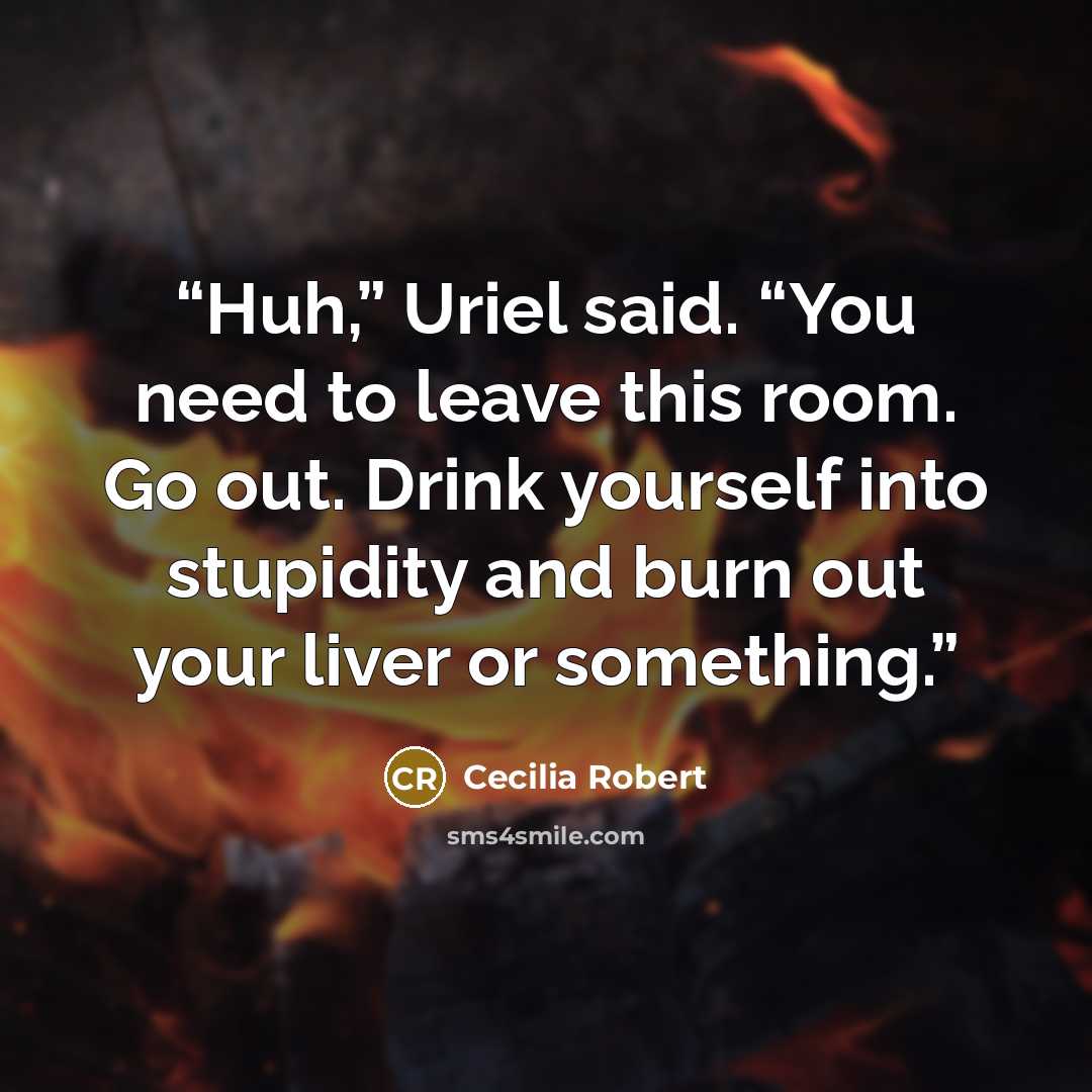 “Huh,” Uriel said. “You need to leave this room. Go out. Drink yourself into stupidity and burn out your liver or something.” quote by Cecilia Robert