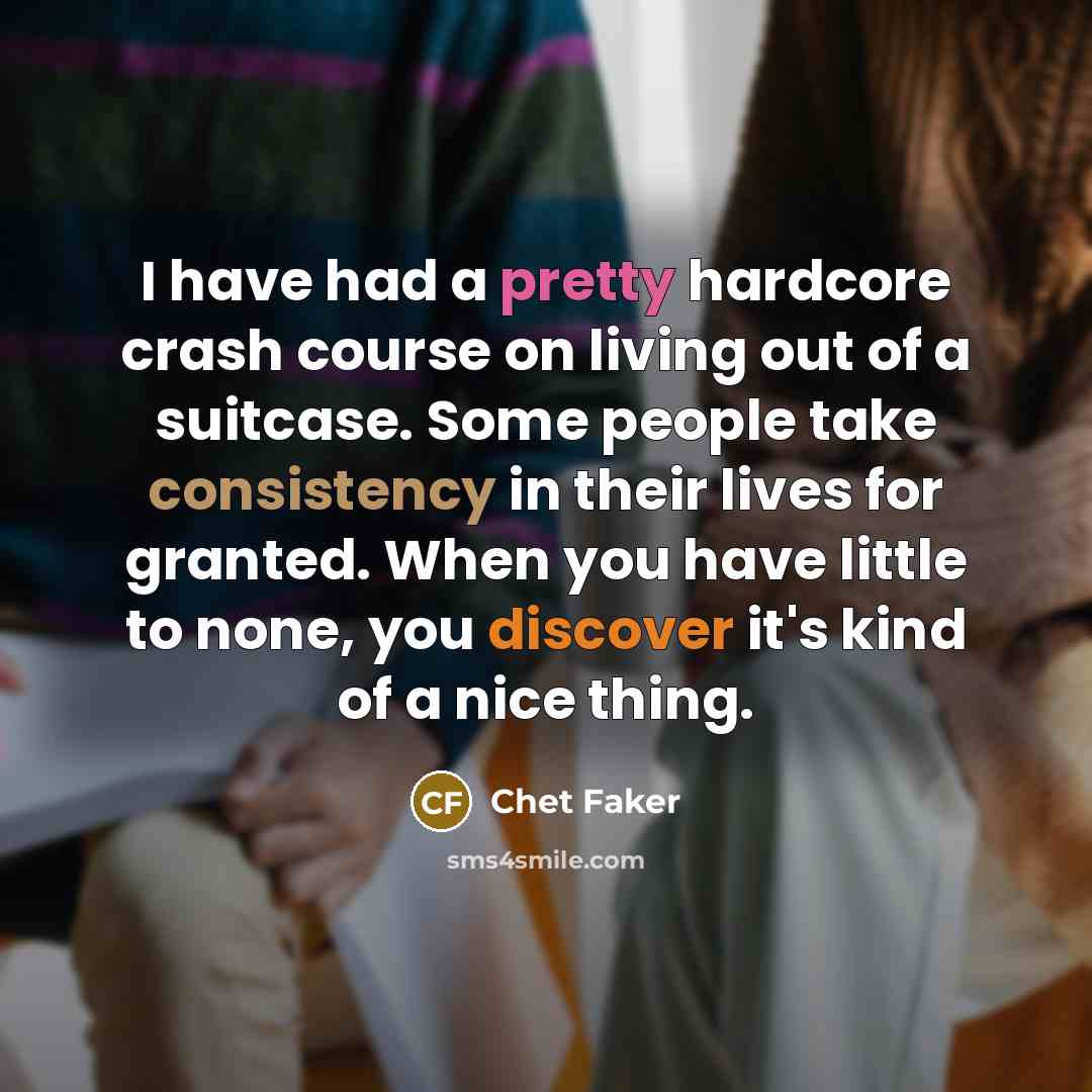“I have had a pretty hardcore crash course on living out of a suitcase. Some people take consistency in their lives for granted. When you have little to none, you discover it's kind of a nice thing.” quote by Chet Faker
