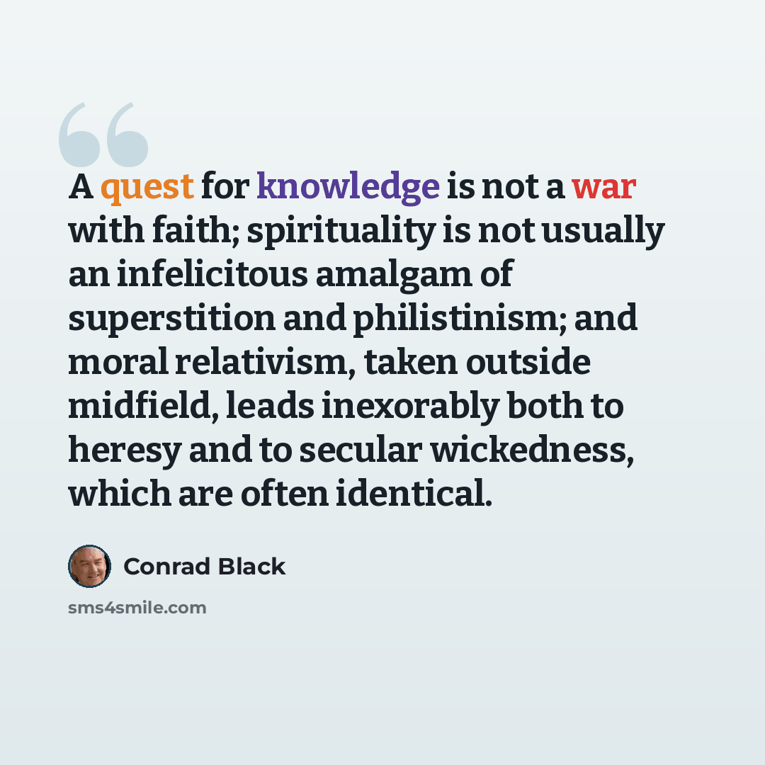 “A quest for knowledge is not a war with faith; spirituality is not usually an infelicitous amalgam of superstition and philistinism; and moral relativism, taken outside midfield, leads inexorably both to heresy and to secular wickedness, which are often identical.” quote by Conrad Black