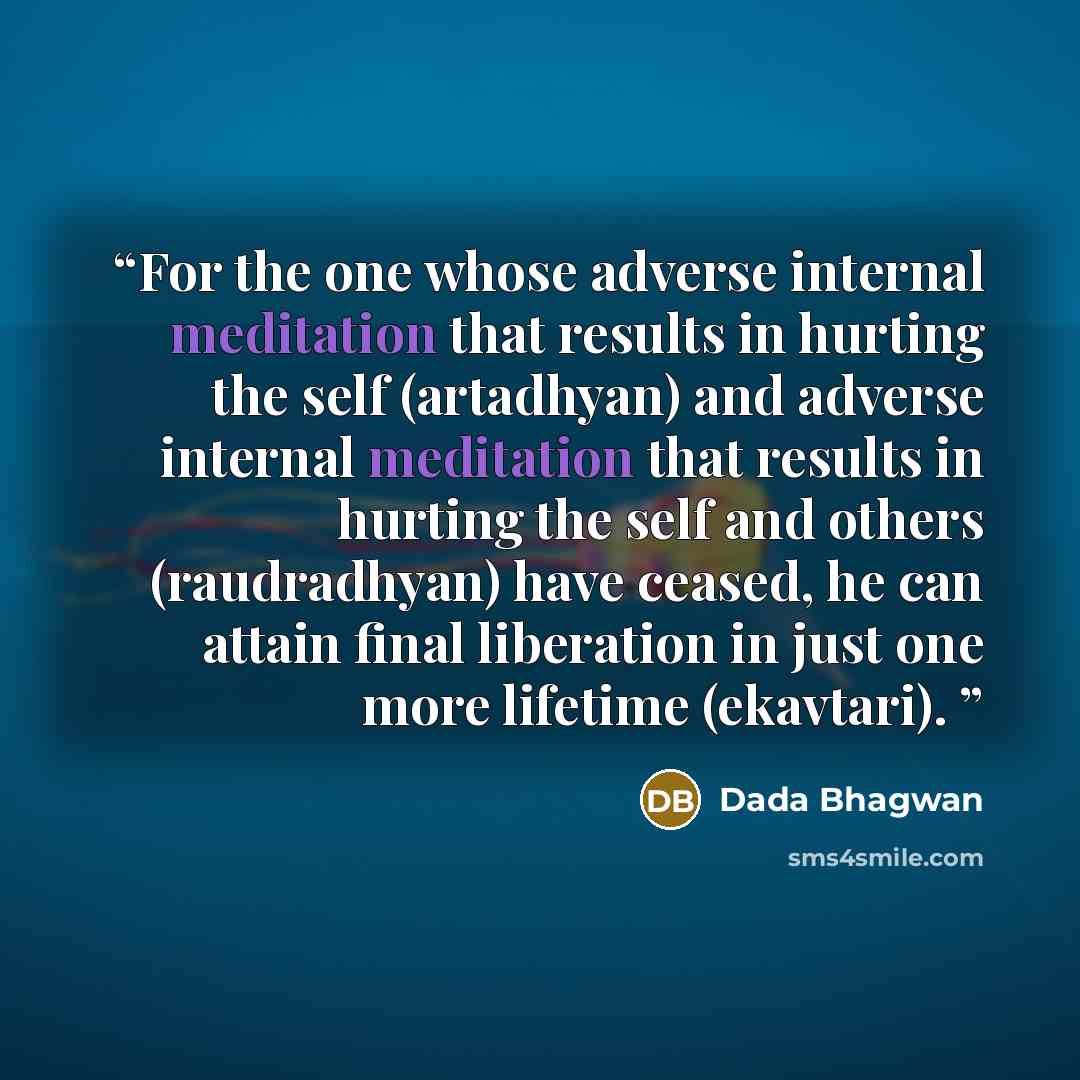 “For the one whose adverse internal meditation that results in hurting the self (artadhyan) and adverse internal meditation that results in hurting the self and others (raudradhyan) have ceased, he can attain final liberation in just one more lifetime (ekavtari).” quote by Dada Bhagwan