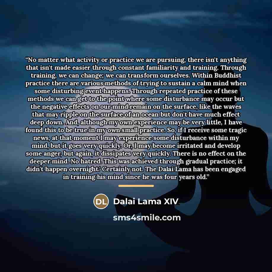 “No matter what activity or practice we are pursuing, there isn't anything that isn't made easier through constant familiarity and training. Through training, we can change; we can transform ourselves. Within Buddhist practice there are various methods of trying to sustain a calm mind when some…” quote by Dalai Lama XIV