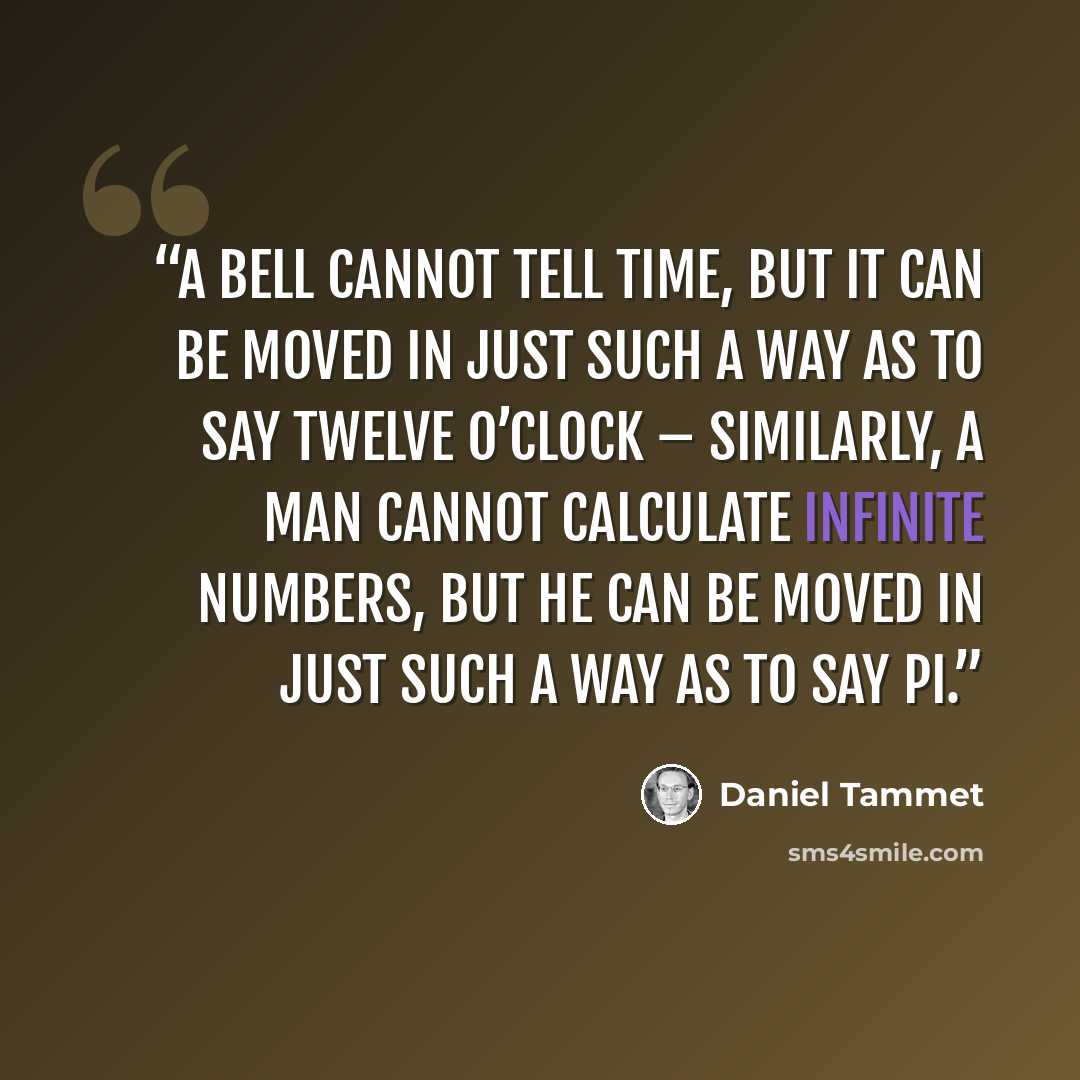 “A bell cannot tell time, but it can be moved in just such a way as to say twelve o’clock – similarly, a man cannot calculate infinite numbers, but he can be moved in just such a way as to say pi.” quote by Daniel Tammet
