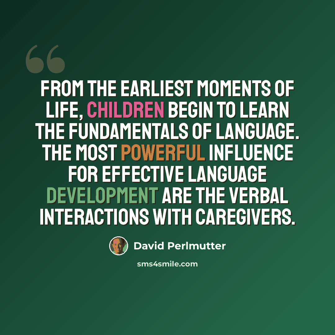 “From the earliest moments of life, children begin to learn the fundamentals of language. The most powerful influence for effective language development are the verbal interactions with caregivers.” quote by David Perlmutter