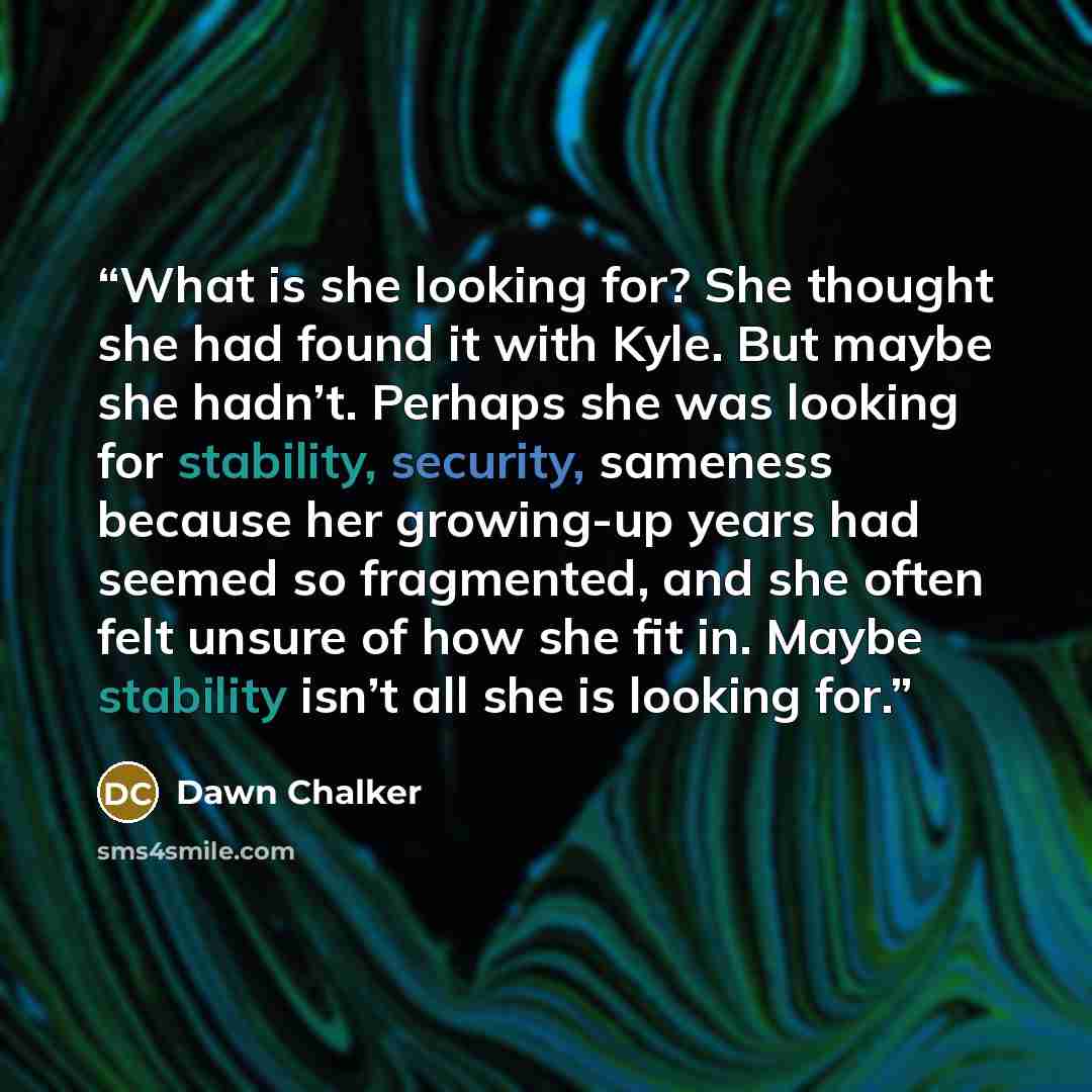 “What is she looking for? She thought she had found it with Kyle. But maybe she hadn’t. Perhaps she was looking for stability, security, sameness because her growing-up years had seemed so fragmented, and she often felt unsure of how she fit in. Maybe stability isn’t all she is looking for.” quote by Dawn Chalker