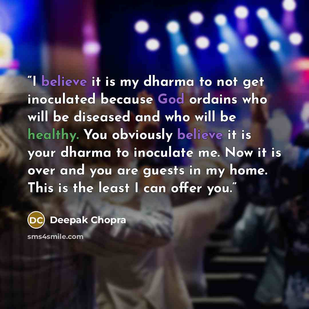 “I believe it is my dharma to not get inoculated because God ordains who will be diseased and who will be healthy. You obviously believe it is your dharma to inoculate me. Now it is over and you are guests in my home. This is the least I can offer you.” quote by Deepak Chopra