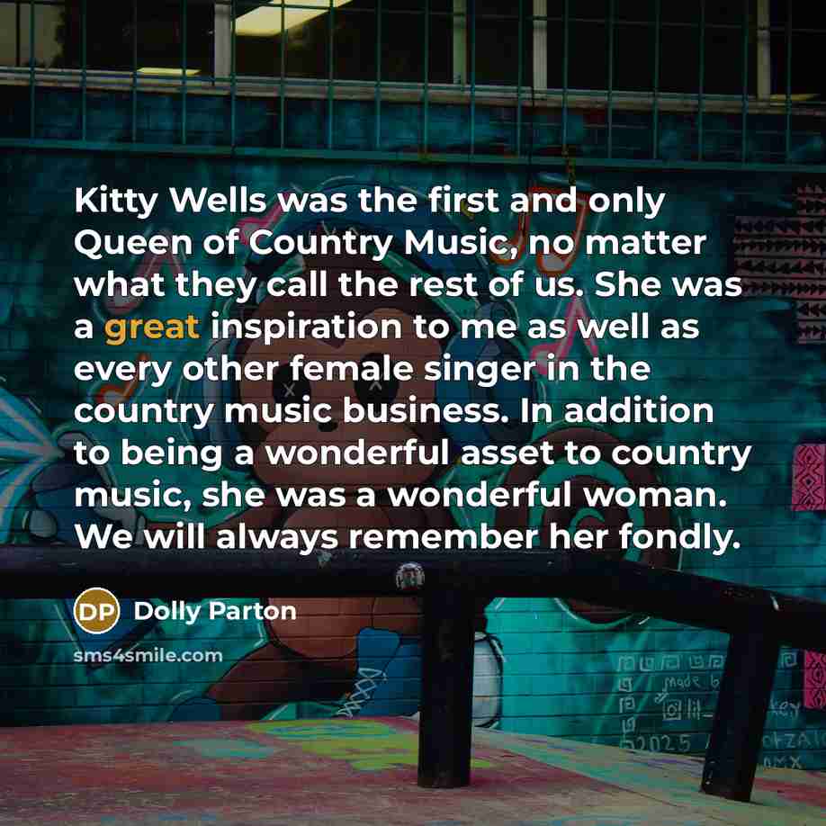 “Kitty Wells was the first and only Queen of Country Music, no matter what they call the rest of us. She was a great inspiration to me as well as every other female singer in the country music business. In addition to being a wonderful asset to country music, she was a wonderful woman. We will…” quote by Dolly Parton