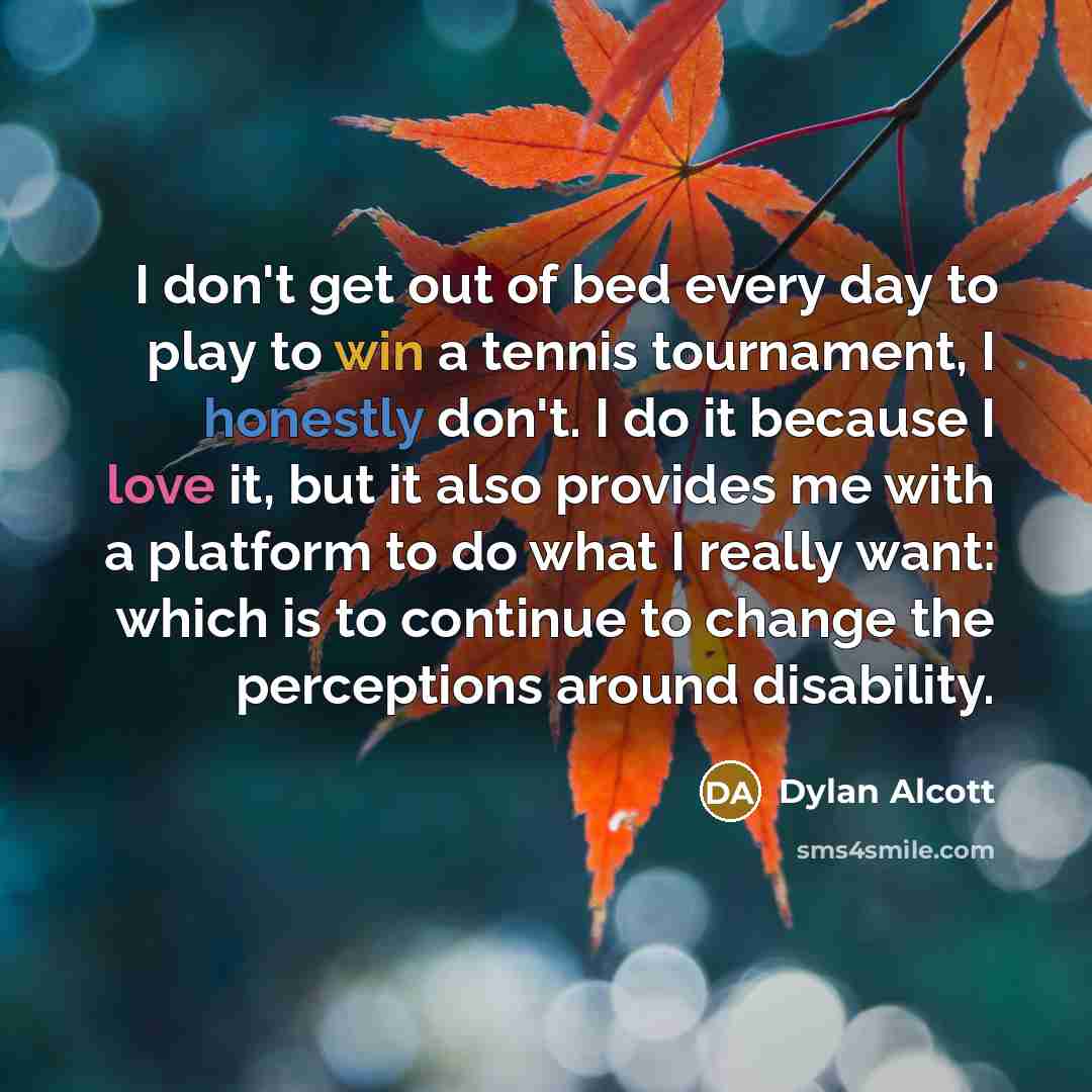 “I don't get out of bed every day to play to win a tennis tournament, I honestly don't. I do it because I love it, but it also provides me with a platform to do what I really want: which is to continue to change the perceptions around disability.” quote by Dylan Alcott