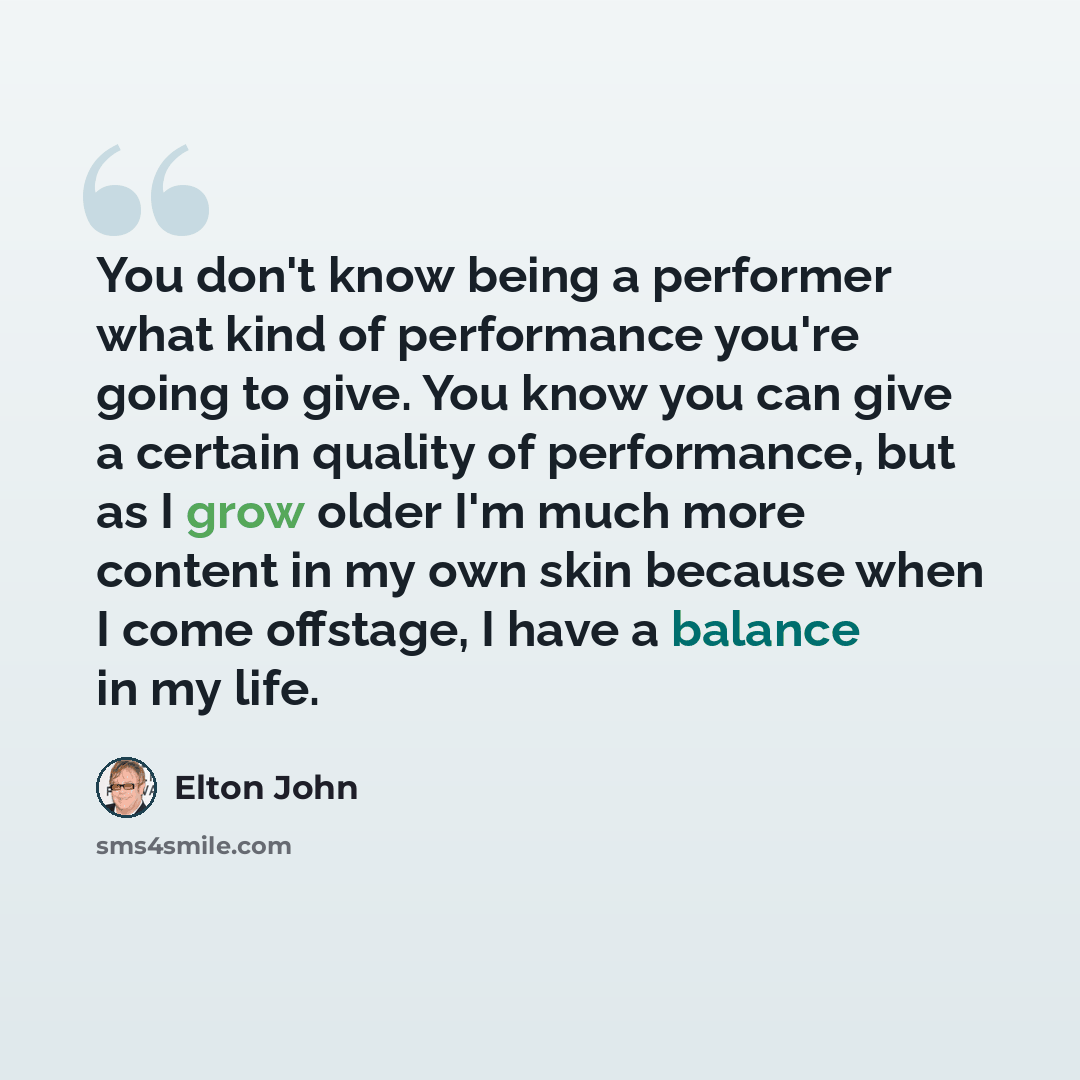 “You don't know being a performer what kind of performance you're going to give. You know you can give a certain quality of performance, but as I grow older I'm much more content in my own skin because when I come offstage, I have a balance in my life.” quote by Elton John