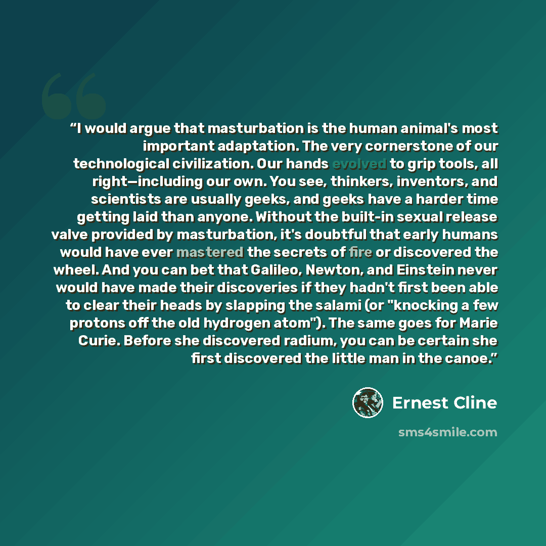 “I would argue that masturbation is the human animal's most important adaptation. The very cornerstone of our technological civilization. Our hands evolved to grip tools, all right—including our own. You see, thinkers, inventors, and scientists are usually geeks, and geeks have a harder time…” quote by Ernest Cline