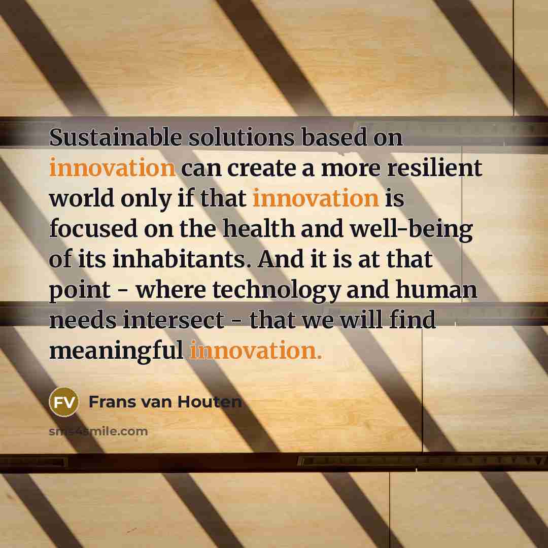 “Sustainable solutions based on innovation can create a more resilient world only if that innovation is focused on the health and well-being of its inhabitants. And it is at that point - where technology and human needs intersect - that we will find meaningful innovation.” quote by Frans van Houten