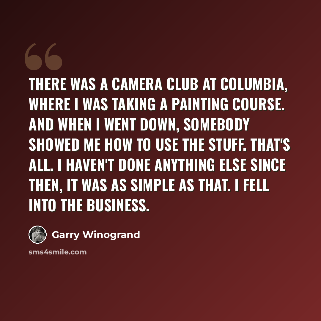 “There was a camera club at Columbia, where I was taking a painting course. And when I went down, somebody showed me how to use the stuff. That's all. I haven't done anything else since then, It was as simple as that. I fell into the business.” quote by Garry Winogrand