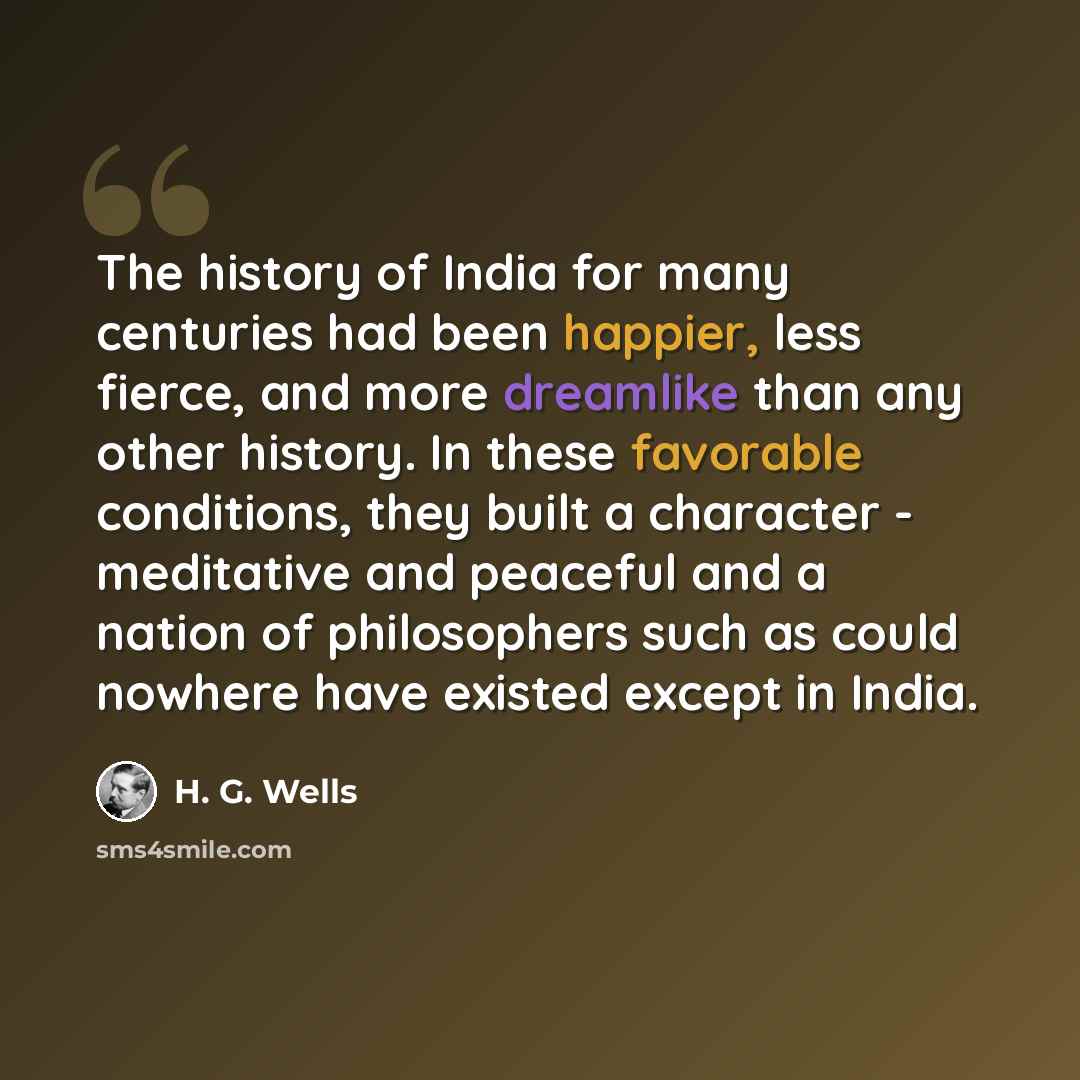 “The history of India for many centuries had been happier, less fierce, and more dreamlike than any other history. In these favorable conditions, they built a character - meditative and peaceful and a nation of philosophers such as could nowhere have existed except in India.” quote by H. G. Wells