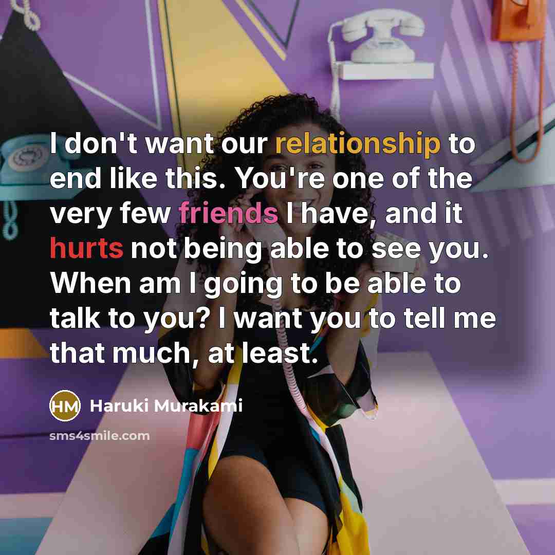 “I don't want our relationship to end like this. You're one of the very few friends I have, and it hurts not being able to see you. When am I going to be able to talk to you? I want you to tell me that much, at least.” quote by Haruki Murakami