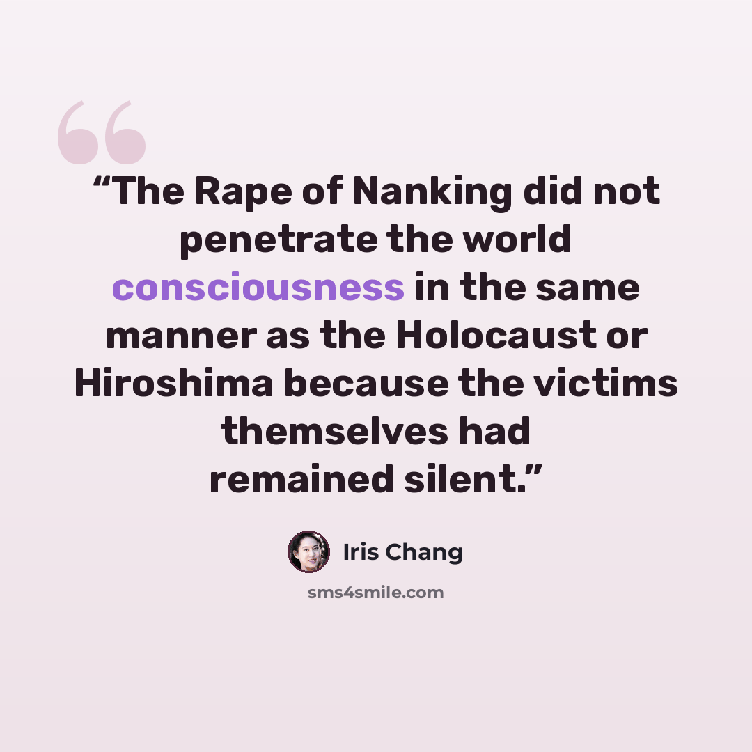 “The Rape of Nanking did not penetrate the world consciousness in the same manner as the Holocaust or Hiroshima because the victims themselves had remained silent.” quote by Iris Chang