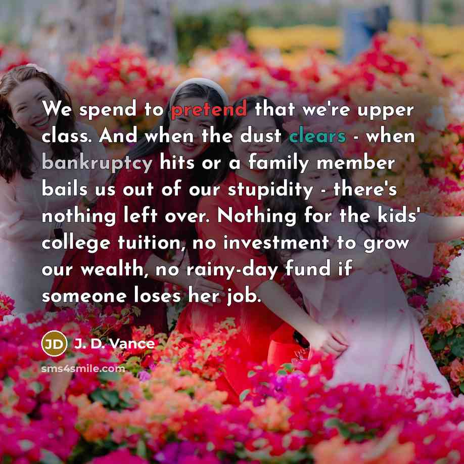 “We spend to pretend that we're upper class. And when the dust clears - when bankruptcy hits or a family member bails us out of our stupidity - there's nothing left over. Nothing for the kids' college tuition, no investment to grow our wealth, no rainy-day fund if someone loses her job.” quote by J. D. Vance