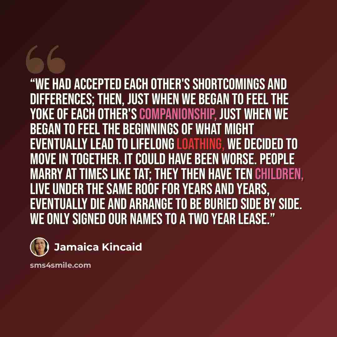 “We had accepted each other's shortcomings and differences; then, just when we began to feel the yoke of each other's companionship, just when we began to feel the beginnings of what might eventually lead to lifelong loathing, we decided to move in together. It could have been worse. People marry…” quote by Jamaica Kincaid