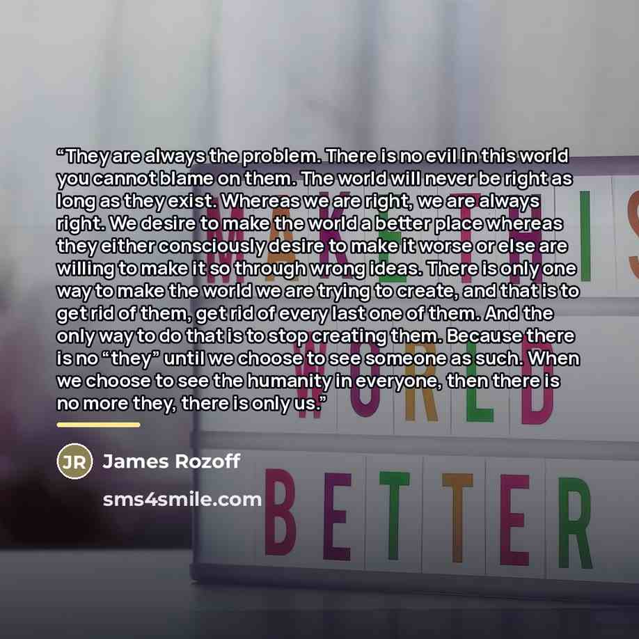 “They are always the problem. There is no evil in this world you cannot blame on them. The world will never be right as long as they exist. Whereas we are right, we are always right. We desire to make the world a better place whereas they either consciously desire to make it worse or else are…” quote by James Rozoff
