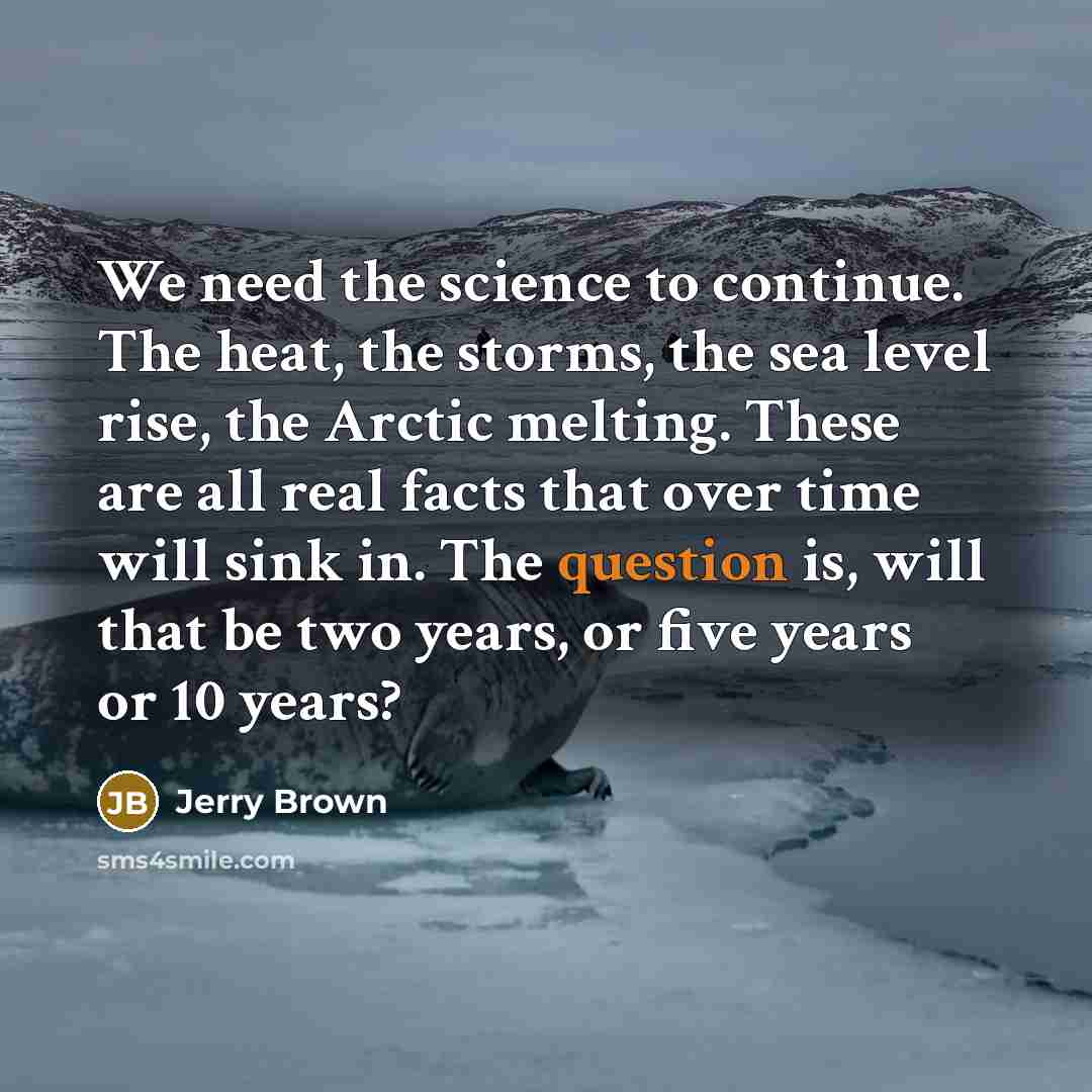“We need the science to continue. The heat, the storms, the sea level rise, the Arctic melting. These are all real facts that over time will sink in. The question is, will that be two years, or five years or 10 years?” quote by Jerry Brown