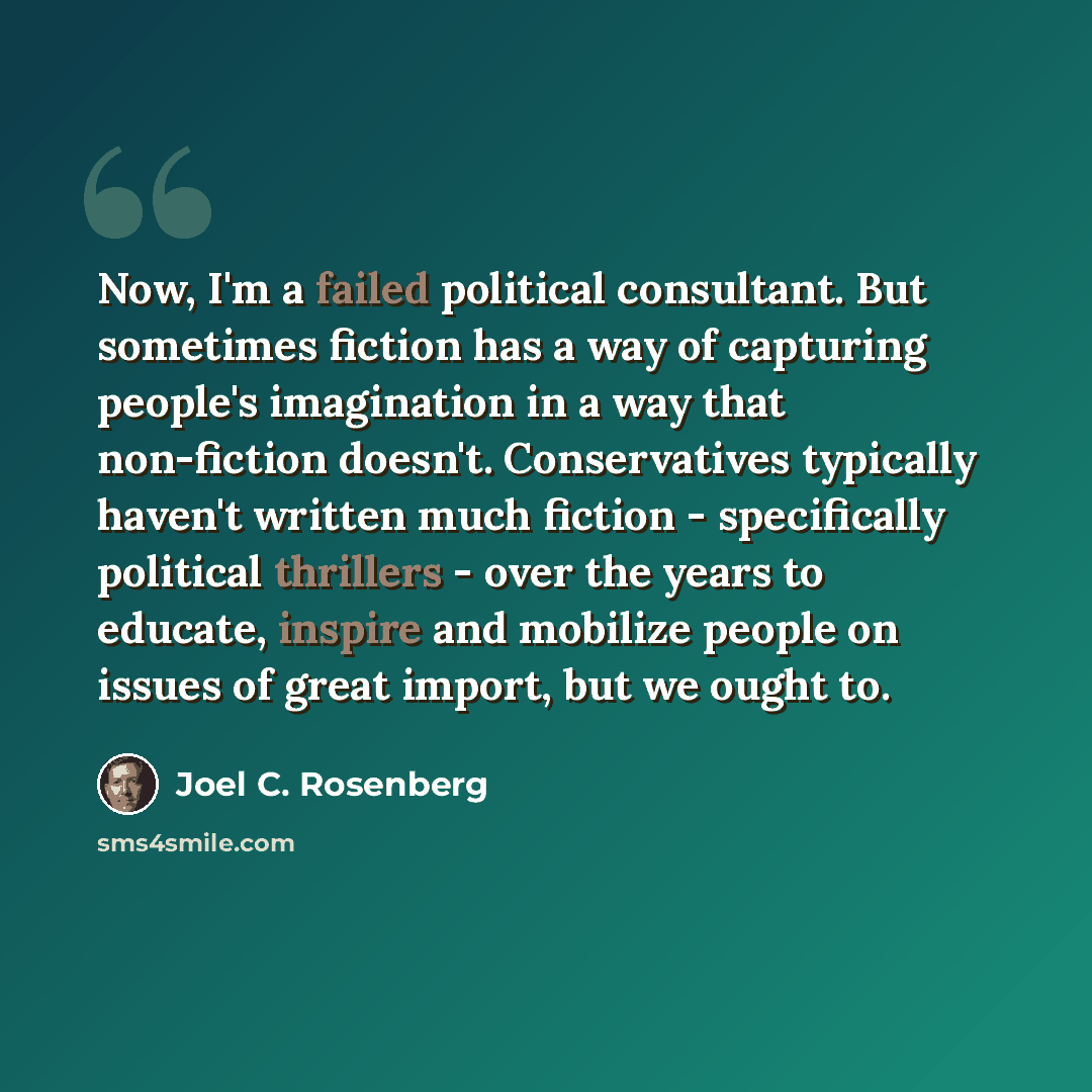 “Now, I'm a failed political consultant. But sometimes fiction has a way of capturing people's imagination in a way that non-fiction doesn't. Conservatives typically haven't written much fiction - specifically political thrillers - over the years to educate, inspire and mobilize people on issues of…” quote by Joel C. Rosenberg