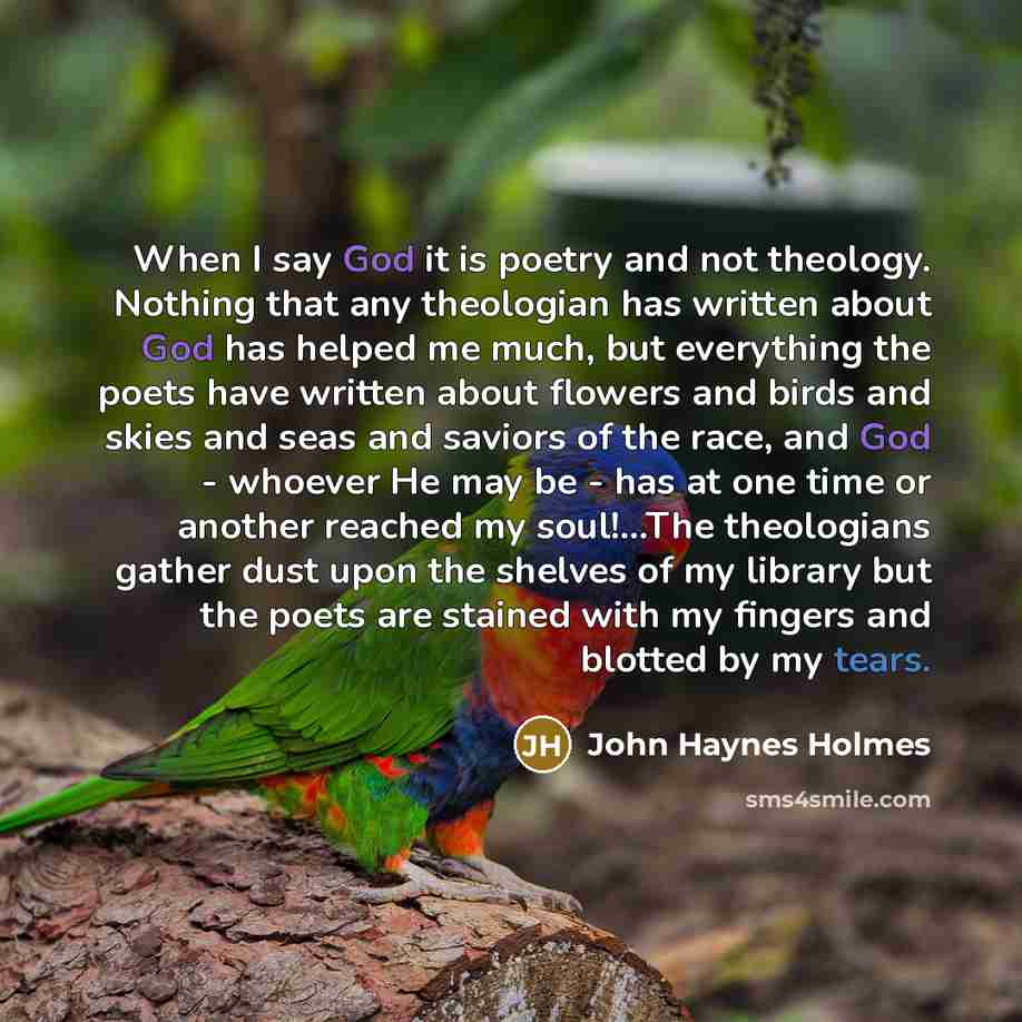 “When I say God it is poetry and not theology. Nothing that any theologian has written about God has helped me much, but everything the poets have written about flowers and birds and skies and seas and saviors of the race, and God - whoever He may be - has at one time or another reached my…” quote by John Haynes Holmes