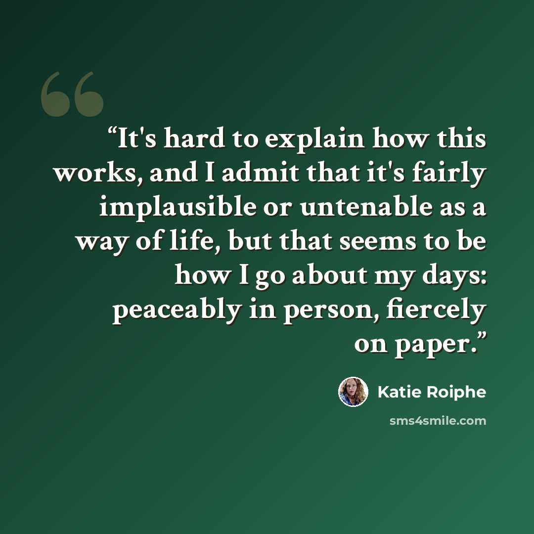 “It's hard to explain how this works, and I admit that it's fairly implausible or untenable as a way of life, but that seems to be how I go about my days: peaceably in person, fiercely on paper.” quote by Katie Roiphe