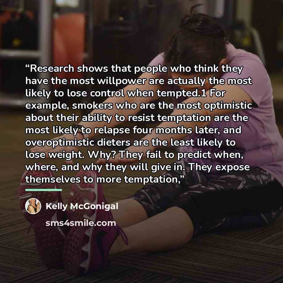 “Research shows that people who think they have the most willpower are actually the most likely to lose control when tempted.1 For example, smokers who are the most optimistic about their ability to resist temptation are the most likely to relapse four months later, and overoptimistic dieters are…” quote by Kelly McGonigal