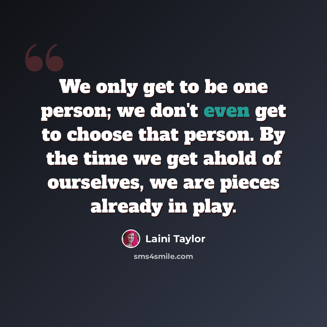 “We only get to be one person; we don't even get to choose that person. By the time we get ahold of ourselves, we are pieces already in play.” quote by Laini Taylor