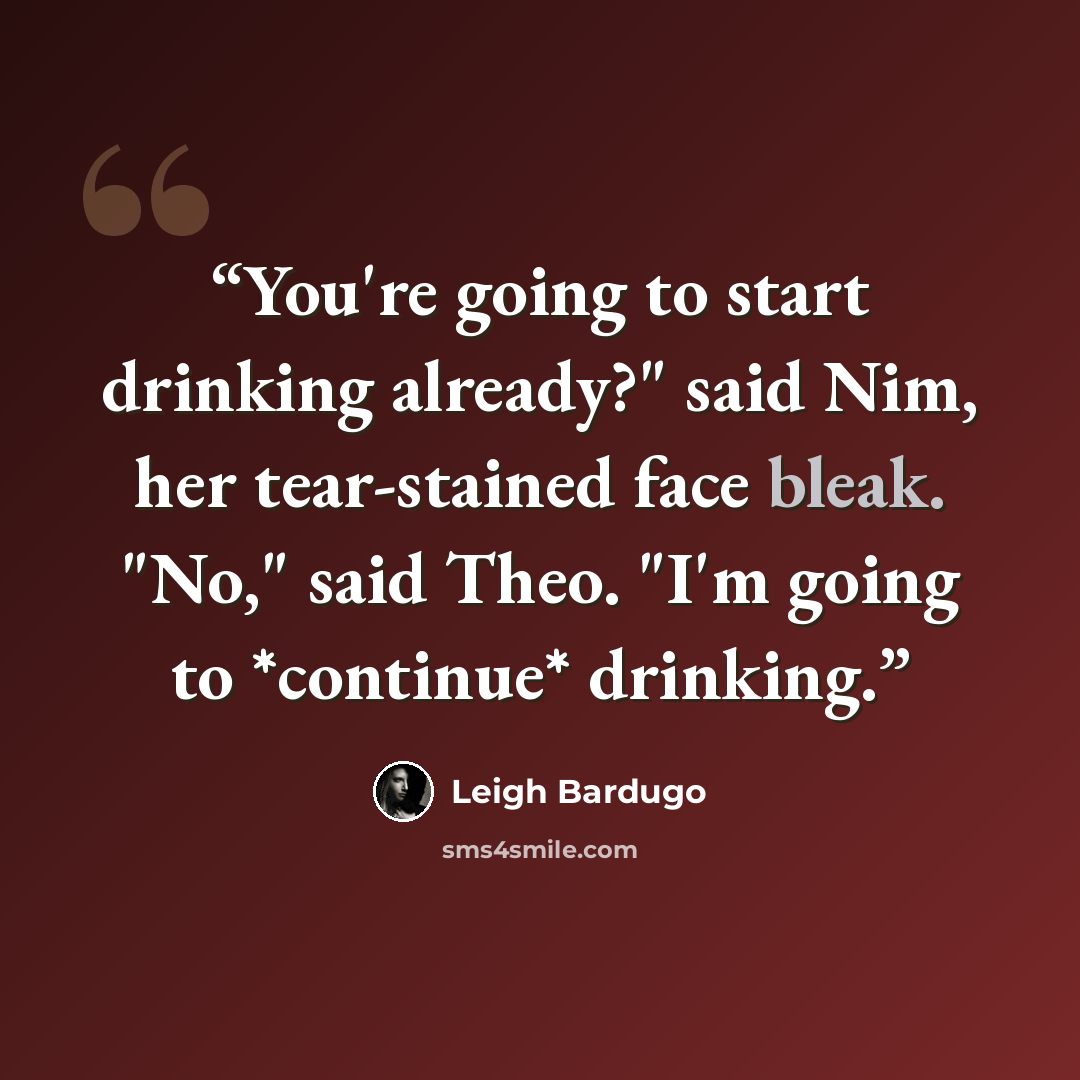 “You're going to start drinking already?" said Nim, her tear-stained face bleak. "No," said Theo. "I'm going to *continue* drinking.” quote by Leigh Bardugo