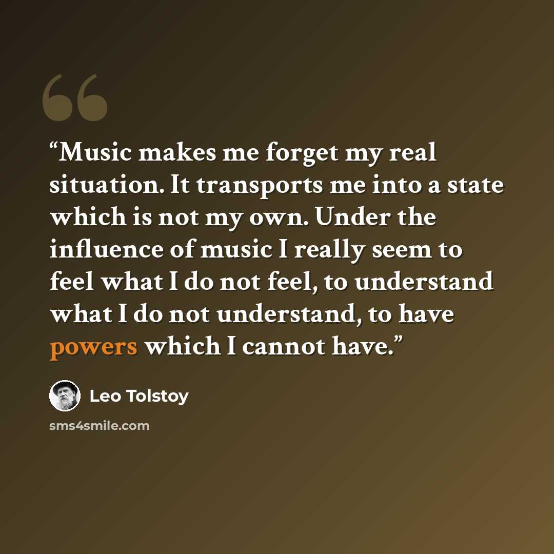 “Music makes me forget my real situation. It transports me into a state which is not my own. Under the influence of music I really seem to feel what I do not feel, to understand what I do not understand, to have powers which I cannot have.” quote by Leo Tolstoy