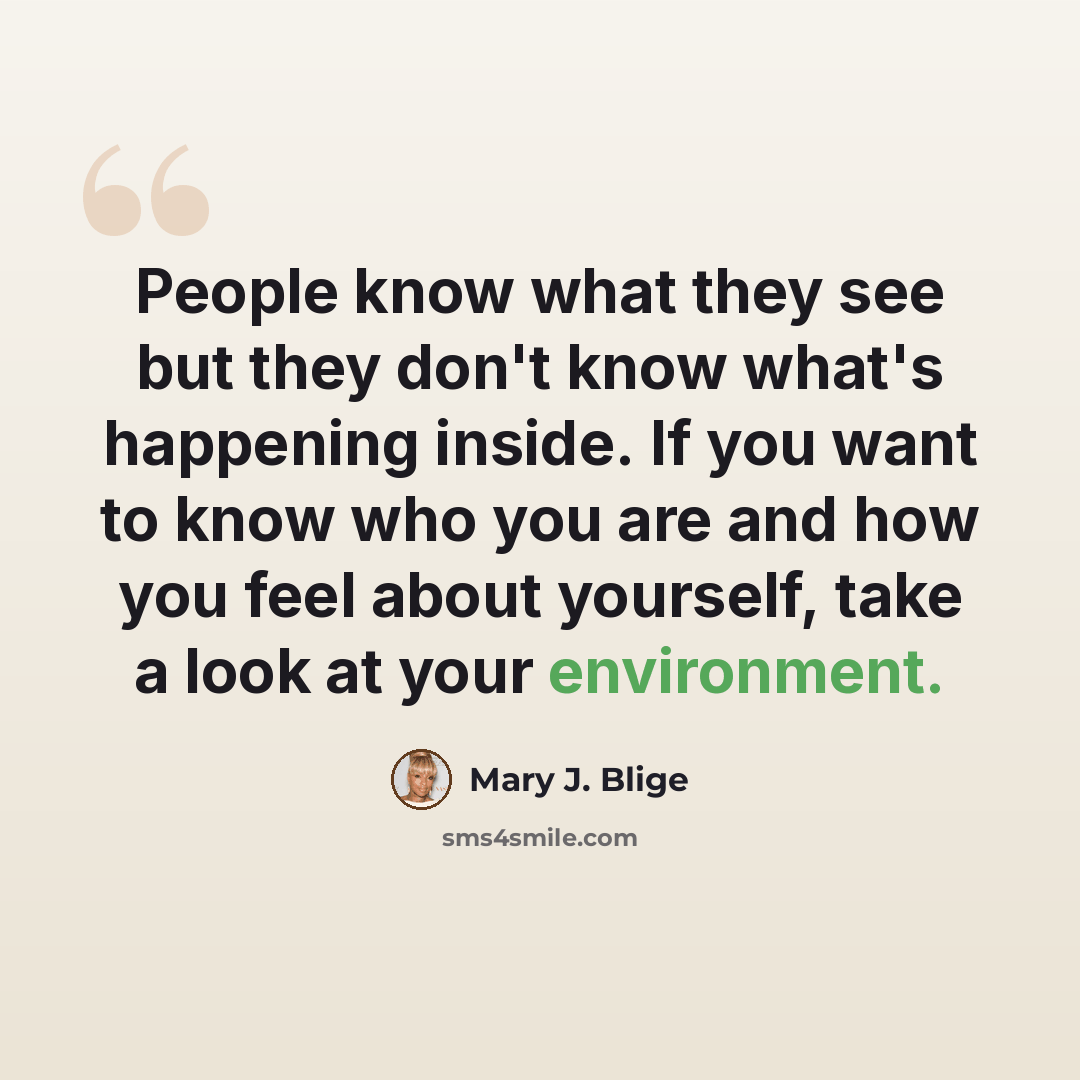 “People know what they see but they don't know what's happening inside. If you want to know who you are and how you feel about yourself, take a look at your environment.” quote by Mary J. Blige