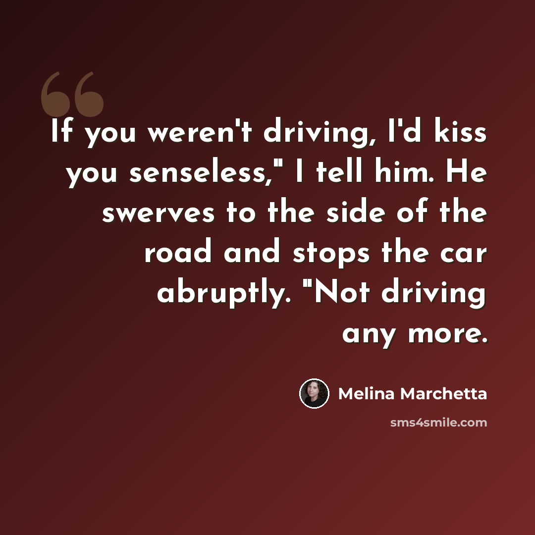“If you weren't driving, I'd kiss you senseless," I tell him. He swerves to the side of the road and stops the car abruptly. "Not driving any more.” quote by Melina Marchetta