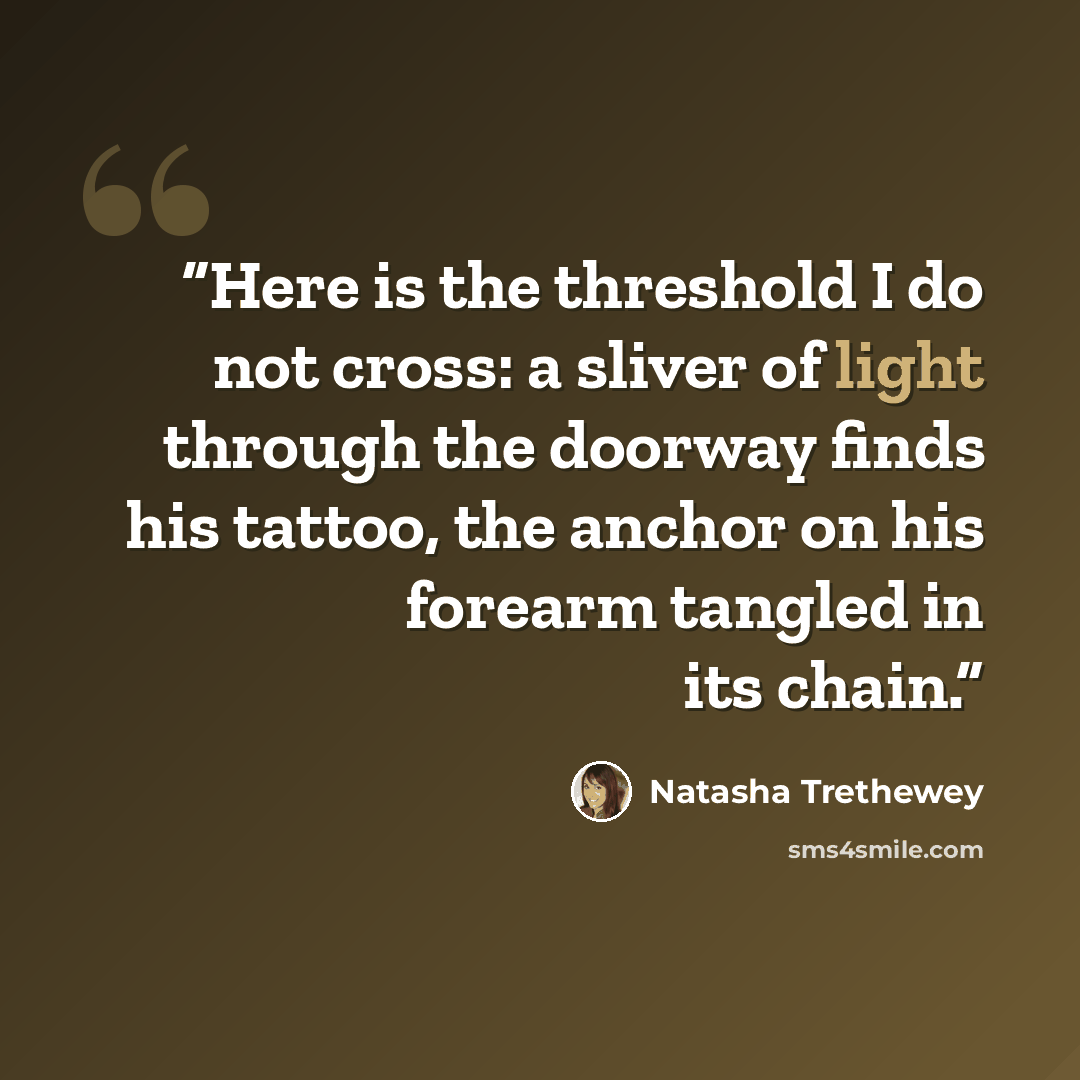 “Here is the threshold I do not cross: a sliver of light through the doorway finds his tattoo, the anchor on his forearm tangled in its chain.” quote by Natasha Trethewey