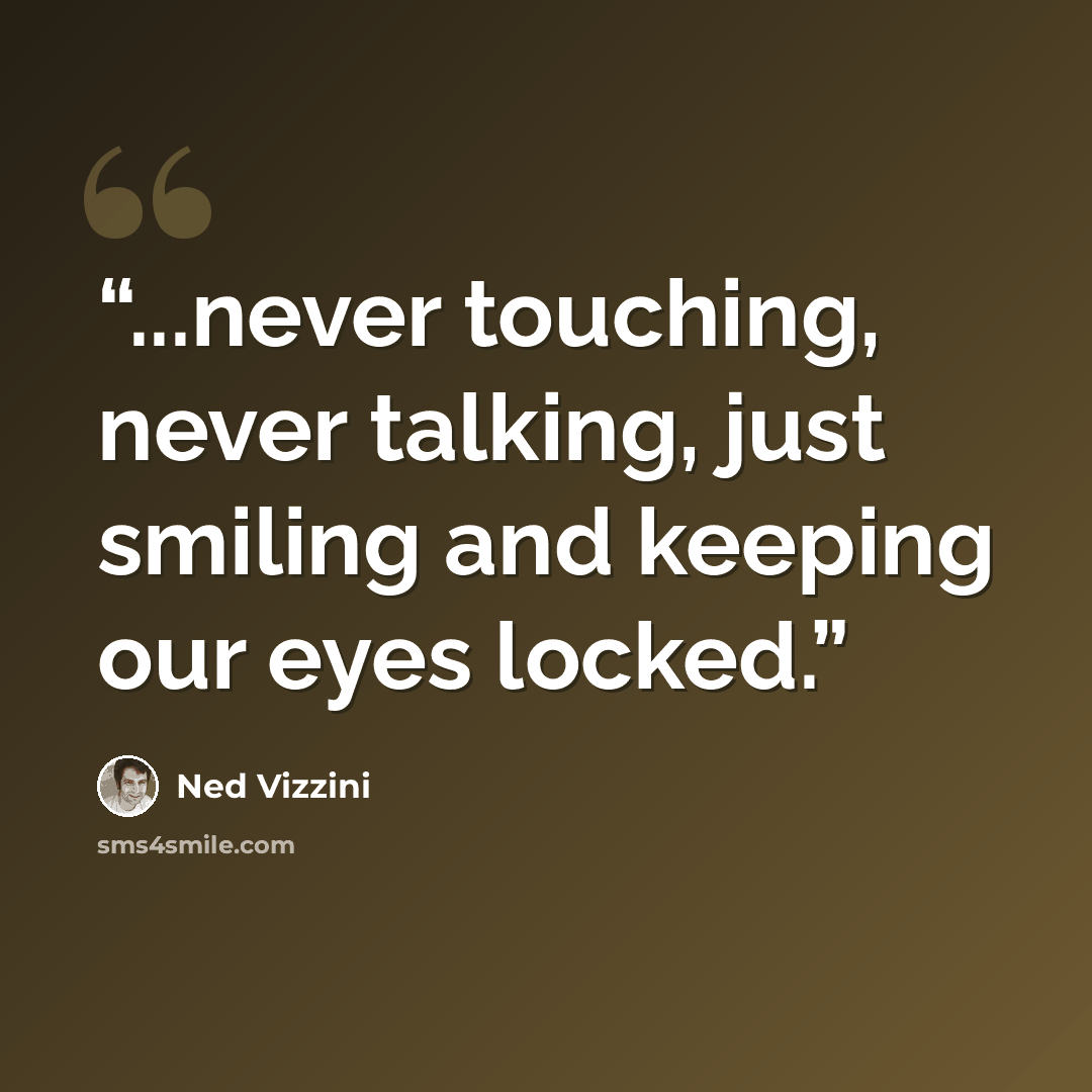 “...never touching, never talking, just smiling and keeping our eyes locked.” quote by Ned Vizzini