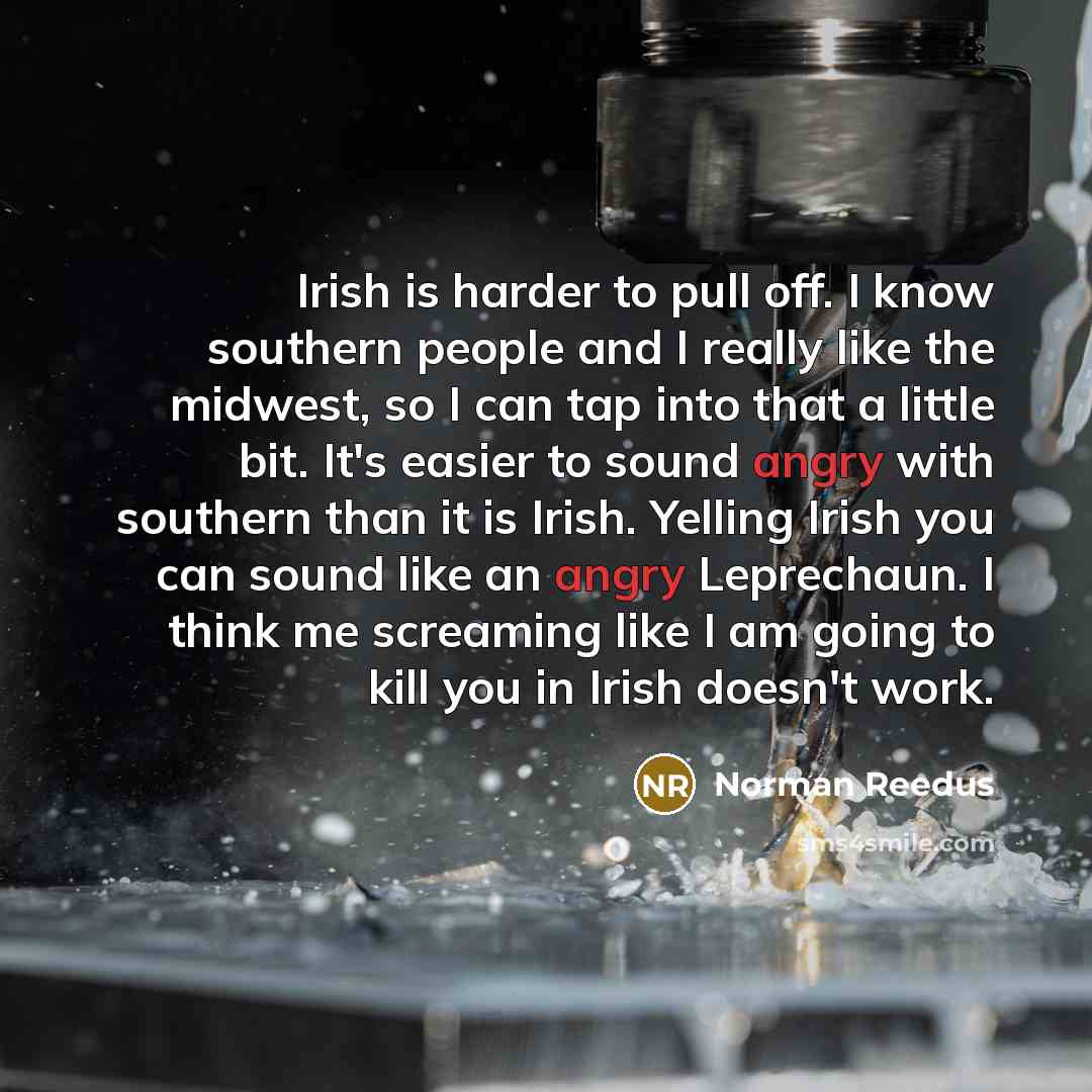 “Irish is harder to pull off. I know southern people and I really like the midwest, so I can tap into that a little bit. It's easier to sound angry with southern than it is Irish. Yelling Irish you can sound like an angry Leprechaun. I think me screaming like I am going to kill you in Irish doesn't…” quote by Norman Reedus