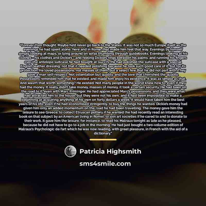 “Forever, Tom thought. Maybe he’d never go back to the States. It was not so much Europe itself as the evenings he had spent alone, here and in Rome, that made him feel that way. Evenings by himself simply looking at maps, or lying around on sofas thumbing through guidebooks. Evenings looking at…” quote by Patricia Highsmith
