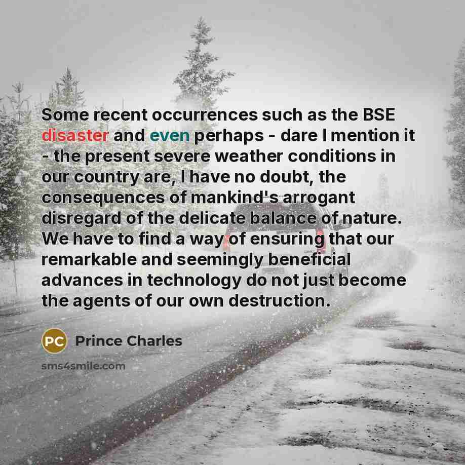 “Some recent occurrences such as the BSE disaster and even perhaps - dare I mention it - the present severe weather conditions in our country are, I have no doubt, the consequences of mankind's arrogant disregard of the delicate balance of nature. We have to find a way of ensuring that our…” quote by Prince Charles