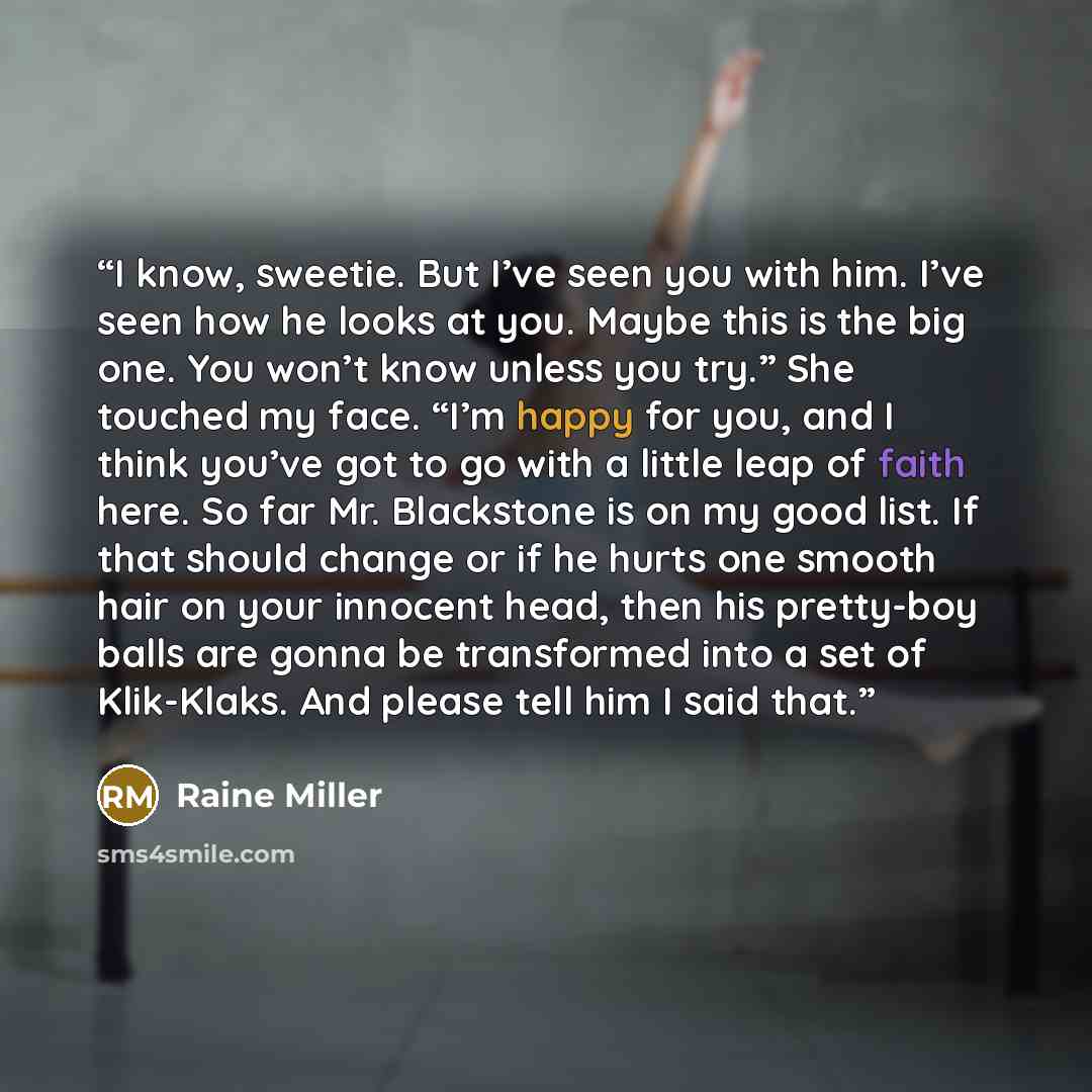 “I know, sweetie. But I’ve seen you with him. I’ve seen how he looks at you. Maybe this is the big one. You won’t know unless you try.” She touched my face. “I’m happy for you, and I think you’ve got to go with a little leap of faith here. So far Mr. Blackstone is on my good list. If that should…” quote by Raine Miller