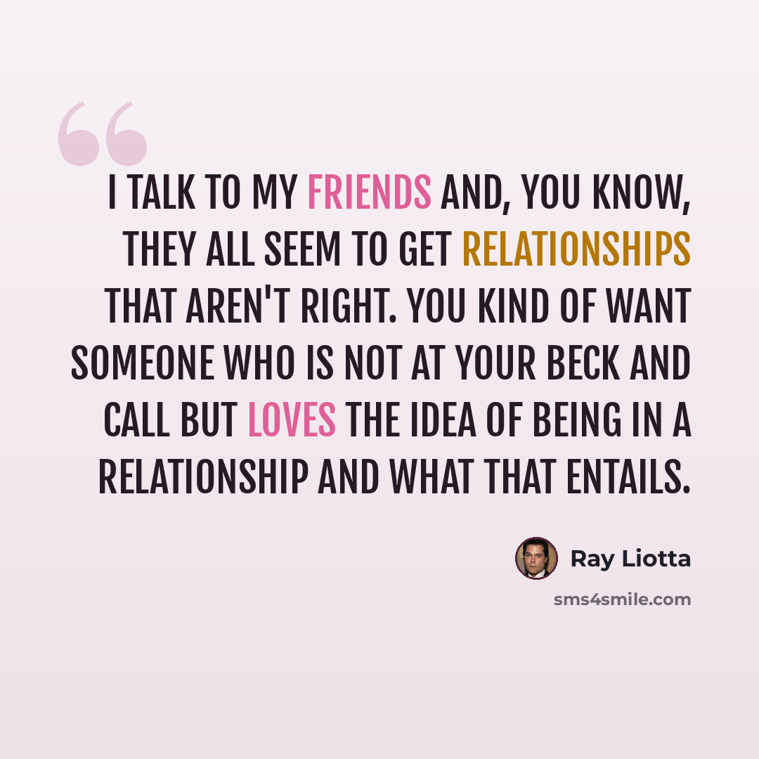 “I talk to my friends and, you know, they all seem to get relationships that aren't right. You kind of want someone who is not at your beck and call but loves the idea of being in a relationship and what that entails.” quote by Ray Liotta