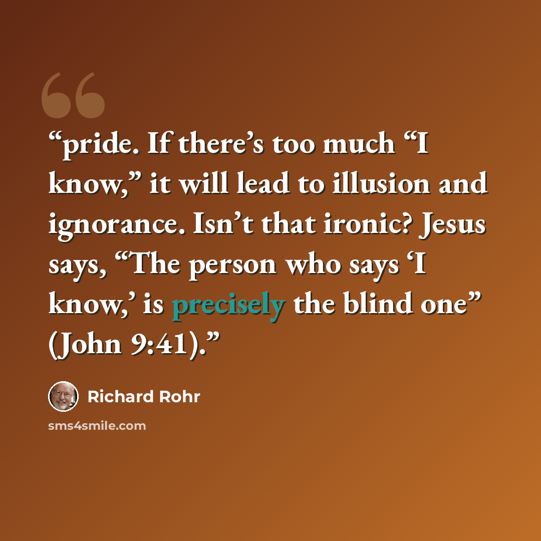 “pride. If there’s too much “I know,” it will lead to illusion and ignorance. Isn’t that ironic? Jesus says, “The person who says ‘I know,’ is precisely the blind one” (John 9:41).” quote by Richard Rohr