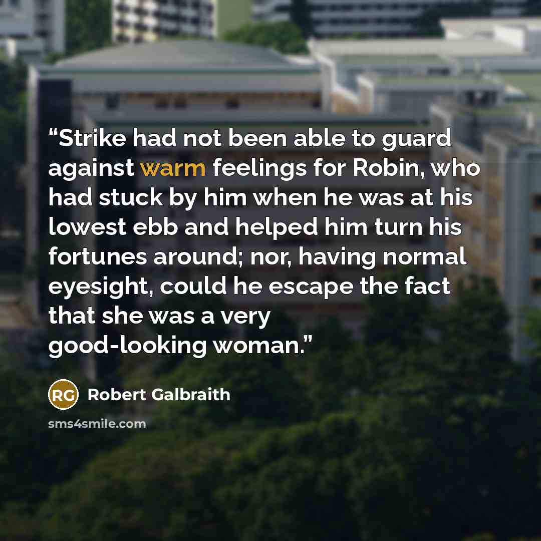 “Strike had not been able to guard against warm feelings for Robin, who had stuck by him when he was at his lowest ebb and helped him turn his fortunes around; nor, having normal eyesight, could he escape the fact that she was a very good-looking woman.” quote by Robert Galbraith