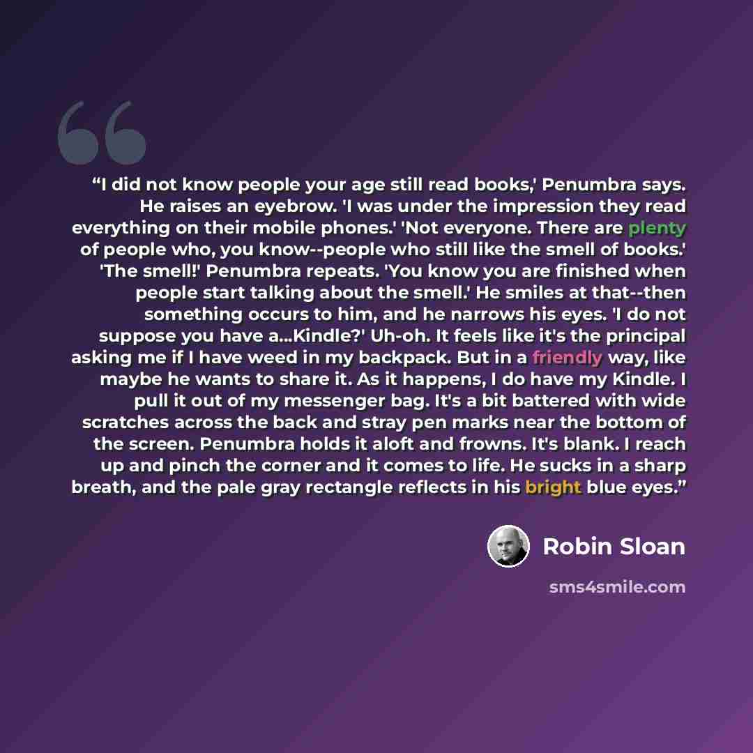 “I did not know people your age still read books,' Penumbra says. He raises an eyebrow. 'I was under the impression they read everything on their mobile phones.' 'Not everyone. There are plenty of people who, you know--people who still like the smell of books.' 'The smell!' Penumbra repeats. 'You…” quote by Robin Sloan