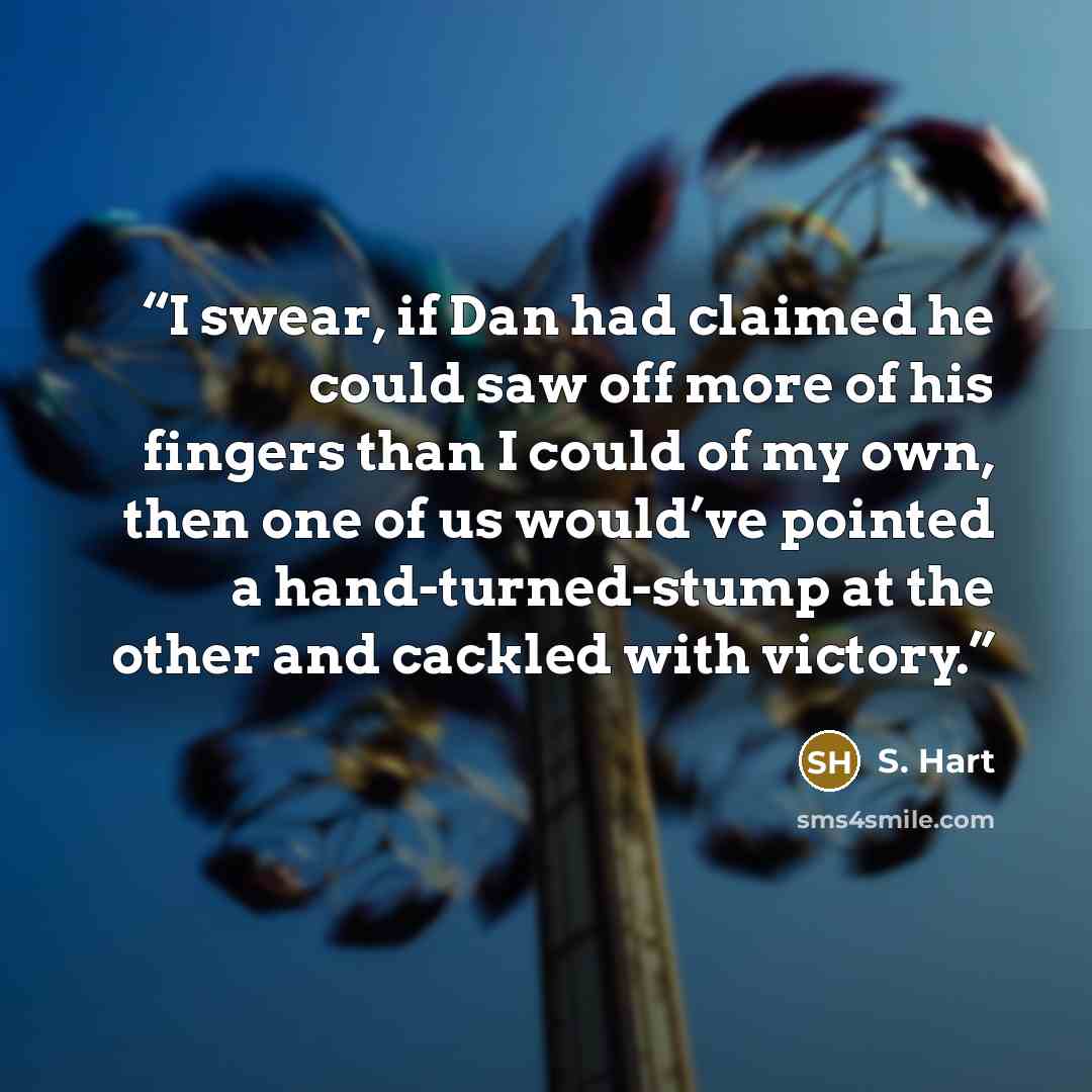 “I swear, if Dan had claimed he could saw off more of his fingers than I could of my own, then one of us would’ve pointed a hand-turned-stump at the other and cackled with victory.” quote by S. Hart