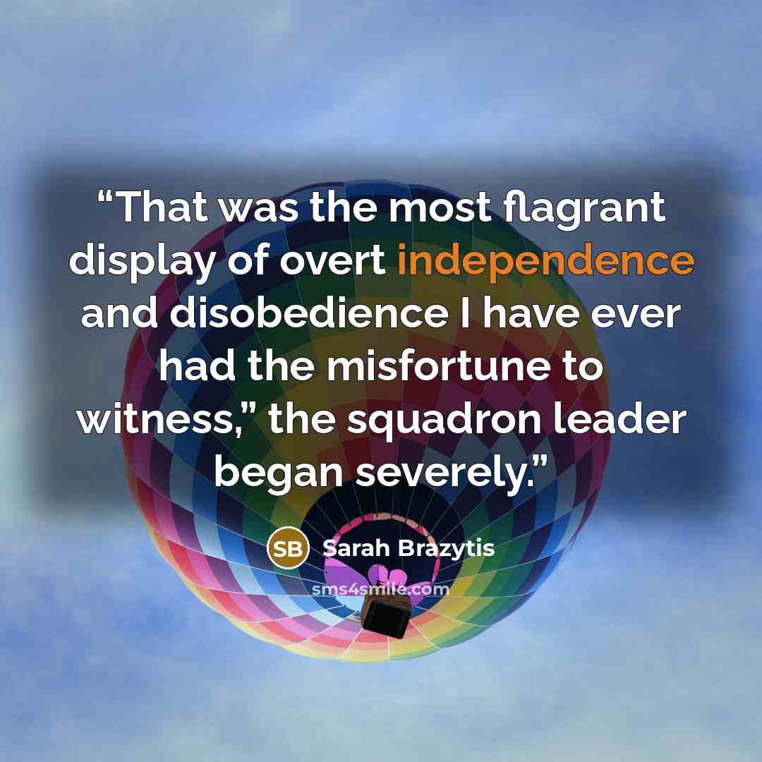 “That was the most flagrant display of overt independence and disobedience I have ever had the misfortune to witness,” the squadron leader began severely.” quote by Sarah Brazytis
