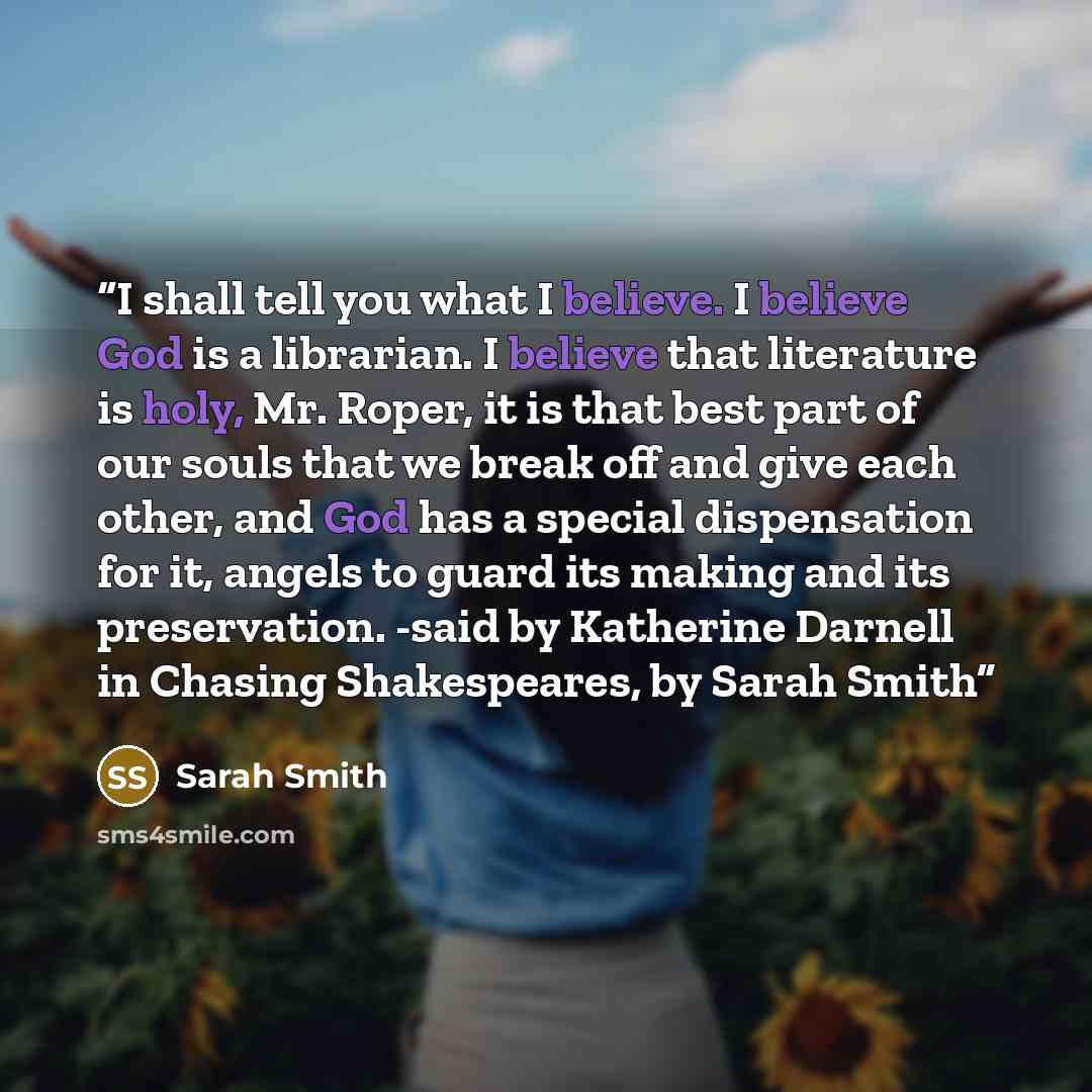 “I shall tell you what I believe. I believe God is a librarian. I believe that literature is holy, Mr. Roper, it is that best part of our souls that we break off and give each other, and God has a special dispensation for it, angels to guard its making and its preservation. -said by Katherine…” quote by Sarah Smith