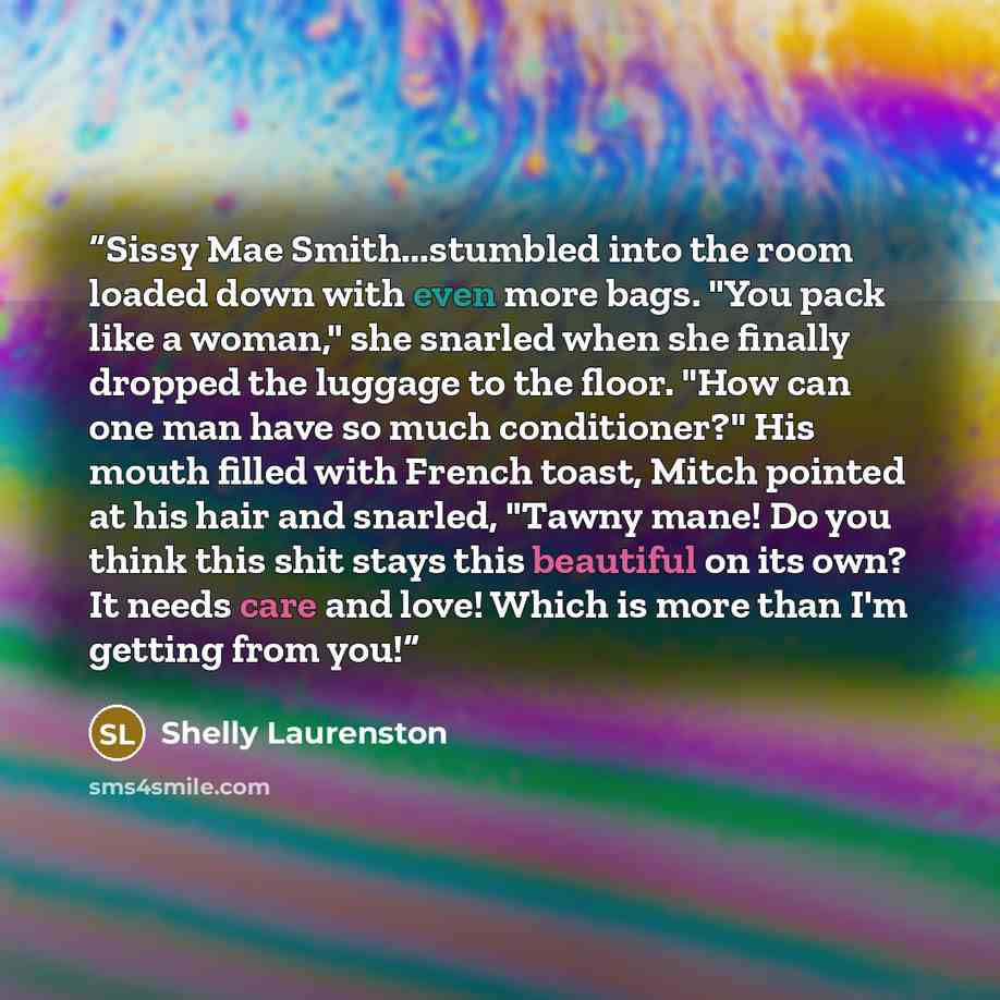 “Sissy Mae Smith...stumbled into the room loaded down with even more bags. "You pack like a woman," she snarled when she finally dropped the luggage to the floor. "How can one man have so much conditioner?" His mouth filled with French toast, Mitch pointed at his hair and snarled, "Tawny mane! Do…” quote by Shelly Laurenston