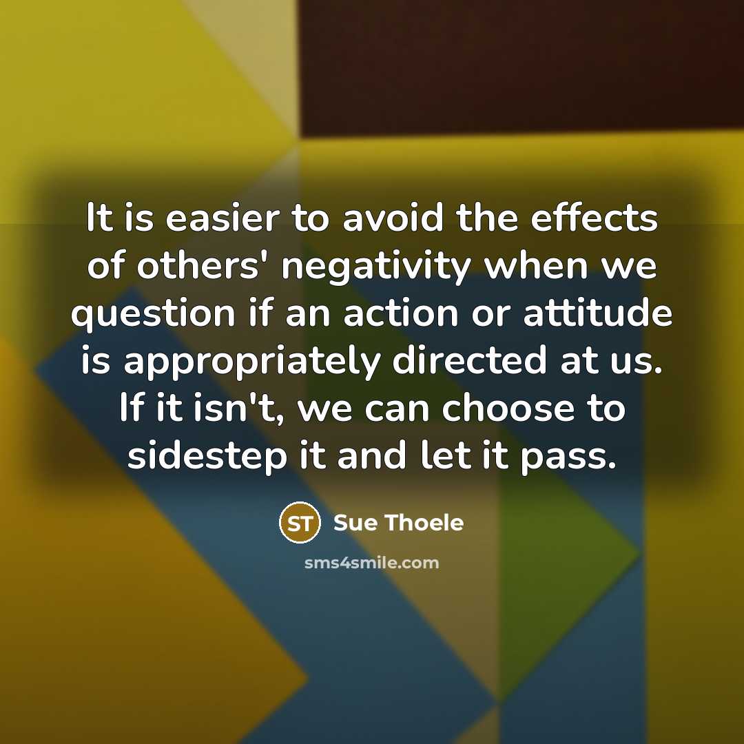 “It is easier to avoid the effects of others' negativity when we question if an action or attitude is appropriately directed at us. If it isn't, we can choose to sidestep it and let it pass.” quote by Sue Thoele