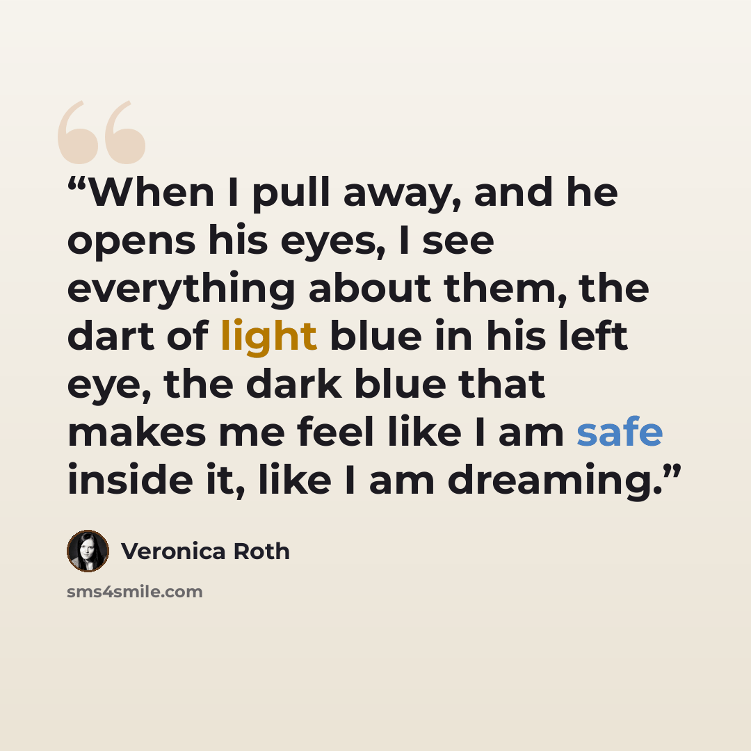 “When I pull away, and he opens his eyes, I see everything about them, the dart of light blue in his left eye, the dark blue that makes me feel like I am safe inside it, like I am dreaming.” quote by Veronica Roth