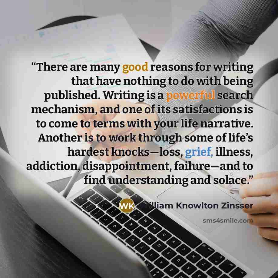 “There are many good reasons for writing that have nothing to do with being published. Writing is a powerful search mechanism, and one of its satisfactions is to come to terms with your life narrative. Another is to work through some of life’s hardest knocks—loss, grief, illness, addiction…” quote by William Knowlton Zinsser